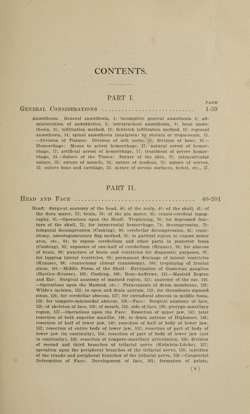 PAET I. PAGE General Consideeations 1-39 Ansesthesia: General anesthesia, 1; incomplete general anaesthesia 4; ad- ministration of ana&sthetics, 5; intratracheal anassthesia, 9; local anaes- thesia, 11; infiltration method, 13: Schleich infiltration method, 13; regional anaesthesia, 14; spinal anaesthesia (analgesia) by stovain or tropacocain, 15. —Division of Tissues: Division of soft parts, 15; division of bone, 16.— Hemorrhage: Means to arrest hemorrhage, 17; natural arrest of hemor- rhage, 17; artificial arrest of hemorrhage, 17; treatment of severe hemor- rhage, 24.—Suture of the Tisues: Suture of the skin, 33; intracuticular suture, 33; suture of muscle, 34; suture of tendons, 35; suture of nerves, 35; suture bone and cartilage, 35; suture of serous surfaces, bowel, etc., 37. PART II. Head and Face 40-201 Head: Surgical anatomy of the head, 40; of the scalp, 40; -cf the skull, 41; of the dura mater, 53; brain, 56; of the pia mater, 65; cranio-cerebral topog- raphy, 65.—Operations upon the Head: Trephining, 70; for depressed frac- ture of the skull, 72; for intracranial hemorrhage, 74; decompression, 79; temporal decompression (Gushing), 80; cerebellar decompression, 82: crani- otomy, osteotegumentary flap method, 82; in parietal region to expose motor area, etc., 84; to expose cerebellum and other parts in posterior fossa (Gushing), 92; exposure of one-half of cerebellum (Krause), 94: for abscess of brain, 96; puncture of brain and ventricles for diagnostic purposes, 97; for tapping lateral ventricles, 98; permanent drainage of lateral ventricles (Krause), 98; craniectomy (linear craniotomy), 100; trephining of frontal sinus, 101.—Middle Fossa of the Skull: Extirpation of Gasserian ganglion (Hartley-Krause), 105; Gushing, 109; Rose-Andrews, 111.—Mastoid Region and Ear: Surgical anatomy of mastoid region, 113: anatomy of the ear, 116. —Operations upon the Mastoid, etc.: Paracentesis of drum membrane, 122; Wilde's incision, 122; to open and drain antrum, 122: for thrombosis sigmoid sinus, 126; for cerebellar abscess, 127; for extradural abscess in middle fossa, 128; for temporo-sphenoidal abscess, 128.—Face: Surgical anatomy of face, 129; of skeleton of face, 130; of mouth, 132; side of face, 136; pterygo-maxillary region, 137.—Operations upon the Face: Resection of upper jaw, 143; total resection of both superior maxillae, 148; to drain antrum of Highmore, 148; resection of half of lower jaw, 149; resection of half of body of lower jaw, 152; resection of entire body of lower jaw, 153; resection of part of body of lower jaw (in continuity), 154; resection of part of body of lower jaw (not in continuity), 156; resection of temporo-maxillary articulation, 156; division of second and third branches of trifacial nerve (Kronlein-Lucke), 157; operation upon the peripheral branches of the trifacial nerve, 158: injection of the trunks and peripheral branches of the trifacial nerve, 159.—Gongenital Deformities of Face: Development of face, 161; formation of palate.