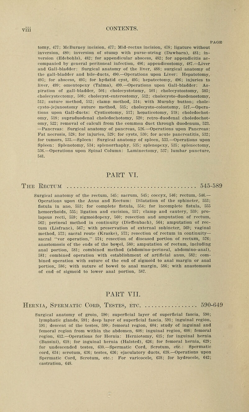 PAGE tomy, 477; McBurney incision, 477; Mid-rectus incision, 478; ligature without inversion, 480; inversion of stump witii purse-string (Dawbarn), 481; in- version (Edebohls^, 482; for appendicular abscess, 482; for appendicitis ac- companied by general peritoneal infection, 486; appendicostomy, 487.—^Liver and Gall-bladder: Surgical anatomy of the liver, 488; surgical anatomy of the gall-bladder and bile-ducts, 490.—Operations upon Liver: Hepatotomy, 493; for abscess, 493; for hydatid cyst, 495; hepatectomy, 496; injuries to liver, 499; omentopexy (Talma), 499.—Operations upon Gall-bladder: As- piration of gall-bladder, 501; cholecystotomy, 501; cholecystostomy, 503; cholecystectomy, 508; cholecyst-enterostomy, 512; cholecysto-duodenostomy, 512; suture method, 512; clamp method, 514; with Murphy button; chole- cysto-jejunostomy suture method, 515; cholecysto-colostomy, 517.—Opera- tions upon Gall-ducts: Cysticotomy, 517; hepaticotomy, 518; choledochot- omy, 518; supraduodenal choledochotomy, 520; retro-duodenal choledochot- omy, 522; removal of calculi from the common duct through duodenum, 523. —Pancreas: Surgical anatomy of pancreas, 526.—Operations upon Pancreas: Fat necrosis, 528; for injuries, 529; for cysts, 530; for acute pancreatitis, 532; for tumors, 533.—Spleen: Surgical anatomy of spleen, 533.—Operations upon Spleen: Splenotomy, 534; splenorrhaphy, 535; splenopexy, 535; splenectomy, 536.—Operations upon Spinal Column: Laminectomy, 537: lumbar puncture, 541. PAET VI. The Eectum 545-589 Surgical anatomy of the rectum, 545; sacrum, 545; coccyx, 546; rectum, 546.— Operations upon the Anus and Rectum: Dilatation of the sphincter, 553; fistula in ano, 553; for complete fistula, 554; for incomplete fistula, 555 hemorrhoids, 555; ligation and excision, 557; clamp and cautery, 559; pro- lapsus recti, 559; sigmoidopexy, 560; resection and amputation of rectum, 562; perineal method in continuity (Dieffenbach), 564; amputation of rec- tum (Lisfranc), 567; with preservation of external sphincter, 569; vaginal method, 573; sacral route (Kraske), 573; resection of rectum in continuity— sacral vor operation, 574; resection of diseased portion of rectum, 576; anastomosis of the ends of the bo-syel, 580; amputation of rectum, including anal portion, 581; combined method (abdomino-perineal, abdomino-anal), 581; combined operation with establishment of artificial anus, 582; com- bined operation with suture of the end of sigmoid to anal margin or anal portion, 586; with suture of bowel to anal margin, 586; with anastomosis of end of sigmoid to lower anal portion, 587. PART VII. Hernia, Spermatic Cord, Testes, etc ■. 590-649 Surgical anatomy of groin, 590; superficial layer of superficial fascia, 590; lymphatic glands, 591; deep layer of superficial fascia, 591; inguinal region, 591; descent of the testes, 599;- femoral region, 604; study of inguinal and femoral region from within the abdomen, 608; inguinal region, 608; femoral region, 612.—Operations for Hernia: Herniotomy, 615; for inguinal hernia (Bassini), 618; for inguinal hernia (Halsted), 626; for femoral hernia, 629; for undescended testes, 630.—Spermatic Cord, Scrotum, etc.: Spermatic cord, 6.34; scrotum, 636; testes, 636; ejaculatory ducts, 638.—Operations upon Spermatic Cord, Scrotum, etc.: For varicocele, 638; for hydrocele, 642; castration, 648.