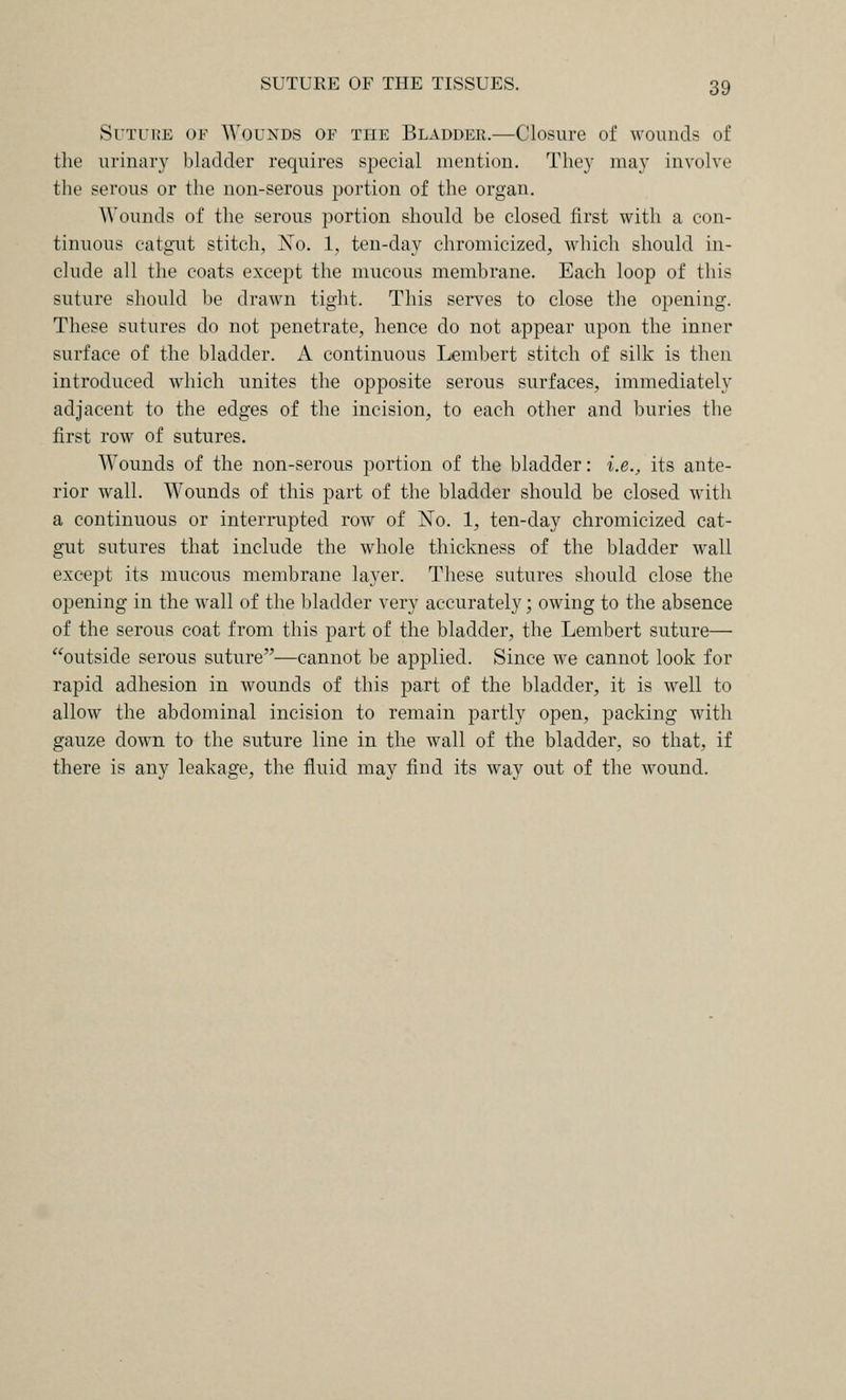 Suture of Wounds of the Bladder.—Closure of wounds of the urinary bladder requires special mention. They may involve the serous or the non-serous portion of the organ. Wounds of the serous portion should be closed first with a con- tinuous catgT.it stitch, No. 1, ten-day chromicized, which should in- clude all the coats except the mucous membrane. Each loop of this suture should be drawn tight. This sei-ves to close the opening. These sutures do not penetrate, hence do not appear upon the inner surface of the bladder. A continuous Lembert stitch of silk is then introduced which unites the opposite serous surfaces, immediately adjacent to the edges of the incision, to each other and buries the first row of sutures. Wounds of the non-serous portion of the bladder: i.e., its ante- rior wall. Wounds of this part of the bladder should be closed with a continuous or interrupted row of No. 1, ten-day chromicized cat- gut sutures that include the whole thickness of the bladder wall except its mucous membrane layer. These sutures should close the opening in the wall of the bladder very accurately; owing to the absence of the serous coat from this part of the bladder, the Lembert suture— outside serous suture—cannot be applied. Since we cannot look for rapid adhesion in wounds of this part of the bladder, it is well to allow the abdominal incision to remain partly open, packing with gauze down to the suture line in the wall of the bladder, so that, if there is any leakage, the fluid may find its way out of the wound.