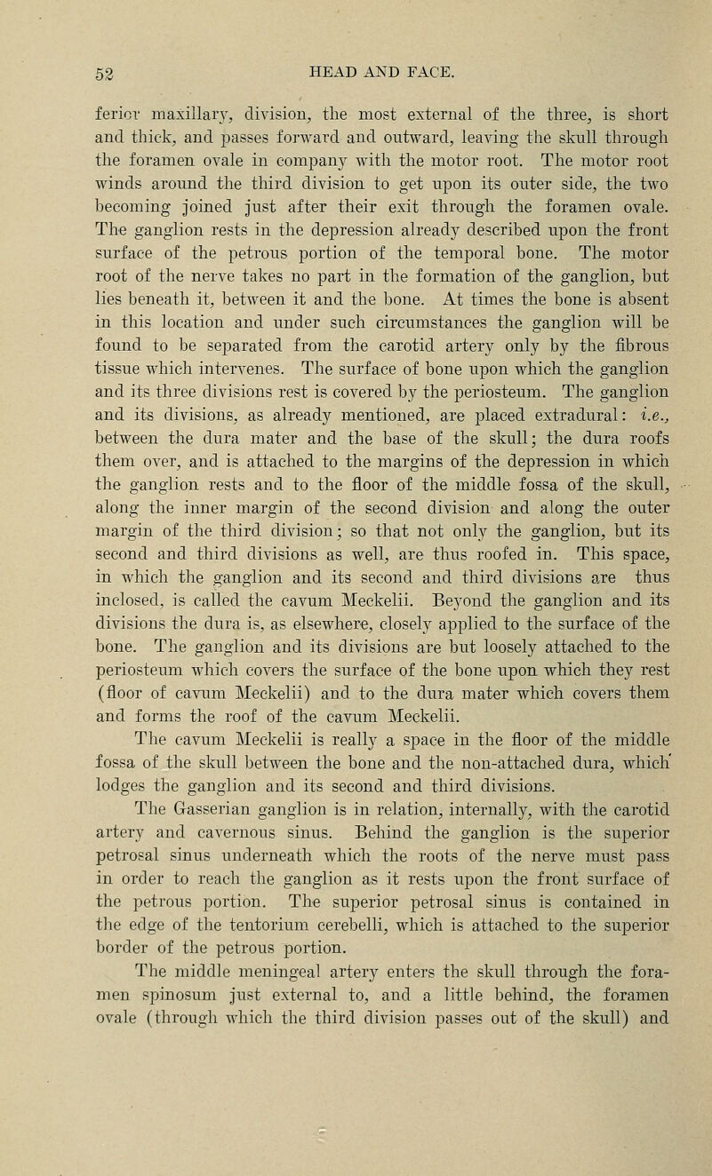 fericr maxillaiy, division^, the most external of the three, is short and thick, and passes forward and outward, leaving the skull through the foramen ovale in company with the motor root. The motor root winds around the third division to get upon its outer side, the two becoming joined just after their exit through the foramen ovale. The ganglion rests in the depression already described upon the front surface of the petrous portion of the temporal bone. The motor root of the nerve takes no part in the formation of the ganglion, but lies beneath it, between it and the bone. At times the bone is absent in this location and under such circumstances the ganglion will be found to be separated from the carotid artery only by the fibrous tissue which intervenes. The surface of bone upon which the ganglion and its three divisions rest is covered by the periosteum. The ganglion and its divisions, as already mentioned, are placed extradural: i.e., between the dura mater and the base of the skull; the dura roofs them over, and is attached to the margins of the depression in which the ganglion rests and to the floor of the middle fossa of the skull, along the inner margin of the second division and along the outer margin of the third division; so that not only the ganglion, but its second and third divisions as well, are thus roofed in. This space, in which the ganglion and its second and third divisions are thus inclosed, is called the cavum Meckelii. Beyond the ganglion and its divisions the dura is, as elsewhere, closely applied to the surface of the bone. The ganglion and its divisions are but loosely attached to the periosteum which covers the surface of the bone upon which they rest (floor of cavum Meckelii) and to the dura mater which covers them and forms the roof of the cavum Meckelii. The cavum Meckelii is really a space in the floor of the middle fossa of the skull between the bone and the non-attached dura, which' lodges the ganglion and its second and third divisions. The Gasserian ganglion is in relation, internally, with the carotid artery and cavernous sinus. Behind the ganglion is the superior petrosal sinus underneath which the roots of the nerve must pass in order to reach the ganglion as it rests upon the front surface of the petrous portion. The superior petrosal sinus is contained in the edge of the tentorium cerebelli, which is attached to the superior border of the petrous portion. The middle meningeal artery enters the skull through the fora- men spinosum just external to, and a little behind, the foramen ovale (through which the third division passes out of the skull) and