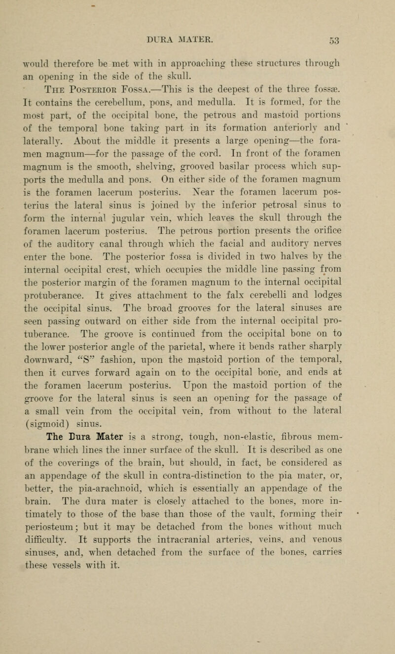 would therefore be met with in approaching these structures through an opening in the side of the skull. The Posterior Fossa.—This is the deepest of the three fossae. It contains the cerebellum, pons, and medulla. It is formed, for the most part, of the occipital bone, the petrous and mastoid portions of the temporal bone taking part in its formation anteriorly and laterally. About the middle it presents a large opening—the fora- men magnum—for the passage of the cord. In front of the foramen magnum is the smooth, shelving, grooved basilar process which sup- ports the medulla and pons. On either side of the foramen magnum is the foramen lacerum posterius. Xear the foramen lacerum pos- terius the lateral sinus is joined Ijy the inferior petrosal sinus to form the internal Jugailar vein, which leaves the skull through the foramen lacerum posterius. The petrous portion presents the orifice of the auditory canal through which the facial and auditory nerves enter the bone. The posterior fossa is divided in two halves by the internal occipital crest, which occupies the middle line passing from the posterior margin of the foramen magnum to the internal occipital protuberance. It gives attachment to the falx cerebelli and lodges the occipital sinus. The broad grooves for the lateral sinuses are seen passing outward on either side from the internal occipital pro- tuberance. The groove is continued from the occipital bone on to the lower posterior angle of the parietal, where it bends rather sharply downward, S fashion, upon the mastoid portion of the temporal, then it curves forward again on to the occipital bone, and ends at the foramen lacerum posterius. Upon the mastoid portion of the groove for the lateral sinus is seen an opening for the passage of a small vein from the occipital vein, from without to the lateral (sigmoid) sinus. The Dura Mater is a strong, tough, non-elastic, fibrous mem- brane which lines the inner surface of the skull. It is described as one of the coverings of the brain, but should, in fact, be considered as an appendage of the skull in contra-distinction to the pia mater, or, better, the pia-arachnoid, Avhich is essentially an appendage of the brain. The dura mater is closely attached to the bones, more in- timately to those of the base than those of the vault, forming their periosteum; but it may be detached from the bones without much difficulty. It supports the intracranial arteries, veins, and venous sinuses, and, when detached from the surface of the bones, carries these vessels with it.