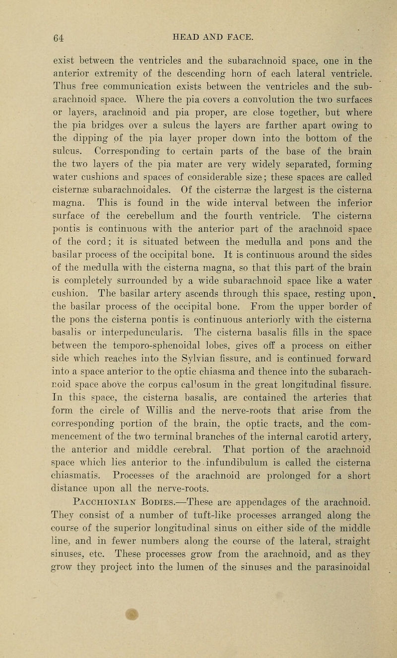 exist between the ventricles and the subarachnoid space, one in the anterior extremity of the descending liorn of each lateral ventricle. Thus free communication exists between the ventricles and the sub- arachnoid space. Where the j)ia covers a convolution the two surfaces or layers, arachnoid and pia proper, are close together, but where the pia bridges over a sulcus the layers are farther apart owing to the dipping of the jDia layer proper down into the bottom of the sulcus. Corresponding to certain parts of the base of the brain the two layers of the pia mater are very widely separated, forming water cushions and spaces of considerable size; these spaces are called cisterns subarachnoidales. Of the cisterns the largest is the cisterna magna. This is found in the wide interval between the inferior surface of the cerebellum and the fourth ventricle. The cisterna pontis is continuous with the anterior part of the arachnoid space of the cord; it is situated between the medulla and pons and the basilar j)rocess of the occipital bone. It is continuous around the sides of the medulla with the cisterna magna, so that this part of the brain is completely surrounded by a wide subarachnoid space like a water cushion. The basilar artery ascends through this space, resting upon, the basilar process of the occipital bone. From the upper border of the pons the cisterna pontis is continuous anteriorly with the cisterna basalis or interpeduncularis. The cisterna basalis tills in the space between the temporo-sphenoidal lobes, gives off a process on either side which reaches into the Sylvian fissure, and is continued forward into a space anterior to the optic chiasma and thence into the subarach- noid space above the corpus caPosum in the great longitudinal fissure. In this space, the cisterna basalis, are contained the arteries that form the circle of Willis and the nerve-roots that arise from the corresponding portion of the brain, the optic tracts, and the com- mencement of the two terminal branches of the internal carotid artery, the anterior and middle cerebral. That portion of the arachnoid space which lies anterior to the ■ infundibulum is called the cisterna chiasmatis. Processes of the arachnoid are prolonged for a short distance upon all the nerve-roots. Pacchionian- Bodies.—These are appendages of the arachnoid. They consist of a number of tuft-like processes arranged along the course of the superior longitudinal sinus on either side of the middle line, and in fewer numbers along the course of the lateral, straight sinuses, etc. These processes grow from the arachnoid, and as they grow they project into the lumen of the sinuses and the parasinoidal
