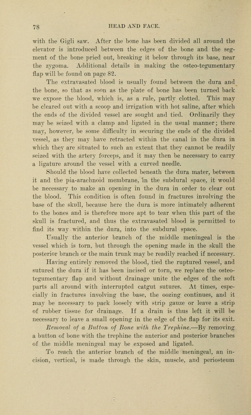 with the Gigli saw. After the bone has been divided all around the elevator is introdneed between the edges of the bone and the seg- ment of the bone pried out, breaking it below through its base, near the zvgoma. Additional details in making the osteo-tegumentary flap will be found on page 82. The extravasated blood is usually found between the dura and the bone, so that as soon as the folate of bone has been turned back we expose the blood, which is, as a rule, j^artly clotted. This may be cleared out with a scoop and irrigation with hot saline, after which the ends of the divided vessel are sought and tied. Ordinarily they may be seized with a clamp and ligated in the usual manner; there ma}', however, be some difficulty in securing the ends of the divided vessel, as they may have retracted within the canal in the dura in which they are situated to such an extent that they cannot be readily seized with the artery forceps, and it may then be necessary to carry a ligature around the vessel with a curved needle. Should the blood have collected beneath the dura mater, between it and the pia-arachnoid membrane, in the subdural space, it would be necessary to make an opening in the dura in order to clear out the blood. This condition is often found in fractures involving the base of the skull, because here the dura is more intimately adherent to the bones and is therefore more apt to tear when this part of the skull is fractured, and thus the extravasated blood is permitted to find its way within the dura, into the subdural space. Usually the anterior branch of the middle meningeal is the vessel which is torn, but through the opening made in the skull the posterior branch or the main trunk may be readily reached if necessary. Having entirely removed the blood, tied the ruptured vessel, and sutured the dura if it has been incised or torn, we replace the osteo- tegumentary flap and without drainage unite the edges of the soft parts all around with interrupted catgut sutures. At times, espe- cially in fractures involving the base, the oozing continues, and it may be necessar\ to pack loosely with strip gauze or leave a strip of rubber tissue for drainage. If a drain is thus left it will be necessary to leave a small opening in the edge of the flap for its exit. Removal of a Bidton of Bone with the Trephine.—By removing a button of bone with the trephine the anterior and posterior branches of the middle meningeal may be exposed and ligated. To reach the anterior branch of the middle meningeal, an in- cision, vertical, is made through the skin, muscle, and periosteum