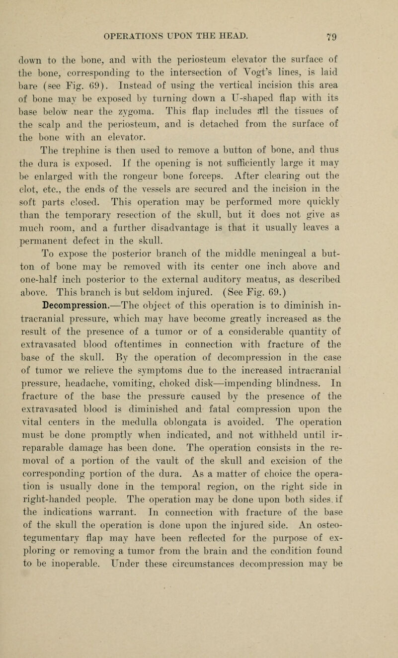 down to the hone, and with the periosteum elevator the surface of the bone, corresponding to the intersection of Vogt's lines, is laid bare (see Fig. 69). Instead of using the vertical incision this area of bone may be exposed by turning down a U-shaped flap with its base below near the zygoma. This flap includes dl the tissues of the scalp and the periosteum, and is detached from the surface of the bone with an elevator. The trephine is then used to remove a button of bone, and thus the dura is exposed. If the opening is not sufficiently large it may be enlarged with the rongeur bone forceps. After clearing out the clot, etc., the ends of the vessels are secured and the incision in the soft parts closed. This operation may be performed more quickly than the temporary resection of the skull, but it does not give as much room, and a further disadvantage is that it usually leaves a permanent defect in the skull. To expose the posterior branch of the middle meningeal a but- ton of bone may be removed with its center one inch above and one-half inch posterior to the external auditory meatus, as described above. This branch is but seldom injured. (See Fig. 69.) Decompression.—The object of this operation is to diminish in- tracranial pressure, which may have become greatly increased as.the result of the presence of a tumor or of a considerable quantity of extravasated blood oftentimes in connection with fracture of the base of the skull. By the operation of decompression in the case of tumor we relieve the symptoms due to the increased intracranial pressure, headache, vomiting, choked disk—impending blindness. In fracture of the base the pressure caused by the presence of the extravasated blood is diminished and fatal compression upon the vital centers in the medulla oblongata is avoided. The operation must be done promptly when indicated, and not withheld until ir- reparable damage has been done. The operation consists in the re- moval of a portion of the vault of the skull and excision of the corresponding portion of the dura. As a matter of choice the opera- tion is usually done in the temporal region, on the right side in right-handed people. The operation may be done upon both sides, if the indications warrant. In connection with fracture of the base of the skull the operation is done upon the injured side. An osteo- tegumentary flap may have been reflected for the purpose of ex- ploring or removing a tumor from the brain and the condition found to be inoperable. Under these circumstances decompression may be