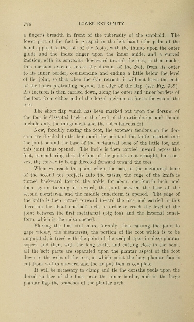 a finger^s breadth in front of the tuberosity of the scaphoid. The lower part of the foot is grasped in the left hand (the palm of the hand applied to the sole of the foot), with the thumb upon the outer guide and the index finger upon the inner guide, and a curved incision, with its convexity downward toward the toes, is then made; this incision extends across the dorsum of the foot, from its outer to its inner border, commencing and ending a little below the level of the joint, so that when the skin retracts it will not leave the ends of the bones protruding beyond the edge of the flap (see Fig. 339). An incision is then carried down, along the outer and inner borders of the foot, from either end of the dorsal incision, as far as the web of the toes. The short flap which has been marked out upon the dorsum of the foot is dissected back to the level of the articulation and should include only the integument and the subcutaneous fat. IvTow, forcibly flexing the foot, the extensor tendons on the dor- sum are divided to the bone and the point of the knife inserted into the joint behind the base of the metatarsal bone of the little toe, and this joint thus opened. The knife is then carried inward across the foot, remembering that the line of the joint is not straight, but con- vex, the convexity being directed forward toward the toes. When we reach the point where the base of the metatarsal bone of the second toe projects into the tarsus, the edge of the knife is turned backward toward the ankle for about one-fourth inch, and then, again turning it inward, the joint between the base of the second metatarsal and the middle cuneiform is opened. The edge of the knife is then turned forward toward the toes, and carried in this direction for about one-half inch, in order to reach the level of the joint between the first metatarsal (big toe) and the internal cunei- form, which is then also opened. Flexing the foot still more forcibly, thus causing the joint to gape widely, the metatarsus, the portion of the foot which is to be amputated, is freed with the point of the scalpel upon its deep plantar aspect, and then, with the long knife, and cutting close to the bone, all the 'soft parts are separated upon the plantar aspect of the foot down to the webs of the toes, at which point the long plantar flap is cut from within outward and the amputation is complete. It will be necessary to clamp and tie the dorsalis pedis upon the dorsal surface of the foot, near the inner border, and in the large plantar flap the branches of the plantar arch.