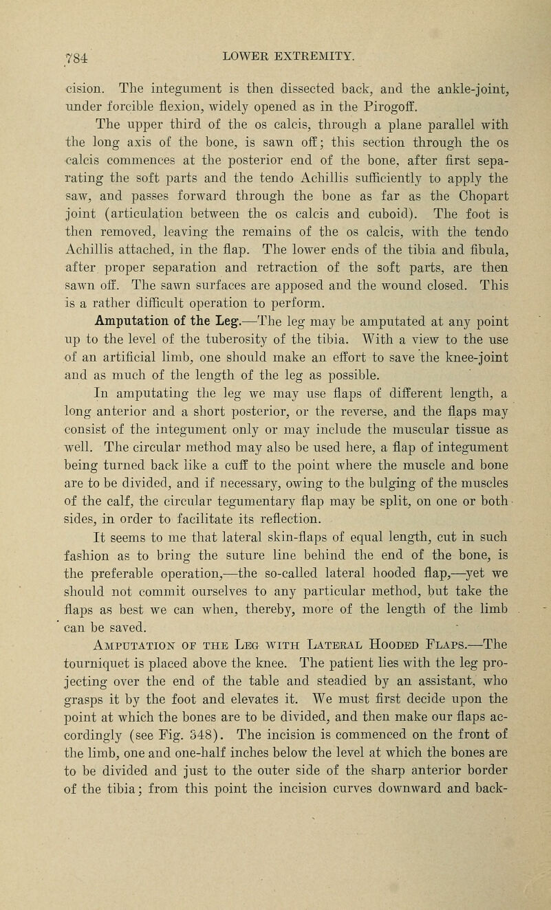cision. The integument is then dissected back, and the ankle-joint, Tinder forcible flexion, widely opened as in the Pirogoff. The upper third of the os calcis, through a plane parallel with the long axis of the bone, is sawn off; this section through the os calcis commences at the posterior end of the bone, after first sepa- rating the soft parts and the tendo Achillis sufficiently to apply the saw, and passes forward through the bone as far as the Chopart joint (articulation between the os calcis and cuboid). The foot is then removed, leaving the remains of the os calcis, with the tendo Achillis attached, in the flap. The lower ends of the tibia and fibula, after, proper separation and retraction of the soft parts, are then sawn off. The sawn surfaces are apposed and the wound closed. This is a rather difficult operation to perform. Amputation of the Leg.—The leg may be amputated at any point up to the level of the tuberosity of the tibia. With a view to the use of an artificial limb, one should make an effort to save the knee-joint and as much of the length of the leg as possible. In amputating the leg we may use fla]3s of different length, a long anterior and a short posterior, or the reverse, and the flaps may consist of the integument only or may include the muscular tissue as well. The circular method may also be used here, a flap of integument being turned back like a cuff to the point where the muscle and bone are to be divided, and if necessary, owing to the bulging of the muscles of the calf, the circular tegumentary flap may be split, on one or both sides, in order to facilitate its reflection. It seems to me that lateral skin-flaps of equal length, cut in such fashion as to bring the suture line behind the end of the bone, is the preferable operation,—the so-called lateral hooded flap,—^yet we should not commit ourselves to any particular method, but take the flaps as best we can when, thereby, more of the length of the limb can be saved. Amputation of the Leg with Lateeal Hooded Flaps.—The tourniquet is placed above the knee. The patient lies with the leg pro- jecting over the end of the table and steadied by an assistant, who grasps it by the foot and elevates it. We must flrst decide upon the point at which the bones are to be divided, and then make our flaps ac- cordingly (see Fig. 348). The incision is commenced on the front of the limb, one and one-half inches below the level at which the bones are to be divided and just to the outer side of the sharp anterior border of the tibia; from this point the incision curves downward and back-