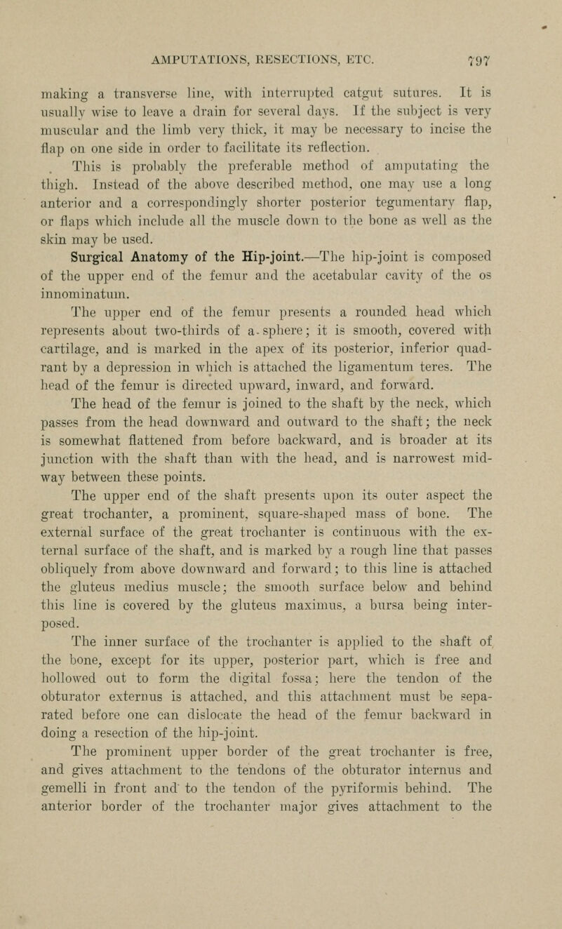making a transverse line, with interrupted catgut sutures. It is usually wise to leave a drain for several days. If the subject is very muscular and the limb very thick, it may be necessary to incise the flap on one side in order to facilitate its reflection. This is probably the preferable method of amputating the thigh. Instead of the above descrilied method, one may use a long anterior and a correspondingly shorter posterior tegumentary flap, or flaps which include all the muscle clown to the bone as well as the skin may be used. Surgical Anatomy of the Hip-joint.—The hip-joint is composed of the upper end of the femur and the acetabular cavity of the os innominatum. The upper end of the femur presents a rounded head which represents about two-thirds of a-sphere; it is smooth, covered with cartilage, and is marked in the apex of its posterior, inferior quad- rant by a depression in which is attached the ligamentum teres. The head of the femur is directed upward, inward, and forward. The head of the femur is joined to the shaft by the neck, which passes from the head downward and outward to the shaft; the neck is somewhat flattened from before backward, and is broader at its junction with the shaft than with the head, and is narrowest mid- way between these points. The upper end of the shaft presents upon its outer aspect the great trochanter, a prominent, square-shaped mass of bone. The external surface of the great trochanter is continuous with the ex- ternal surface of the shaft, and is marked by a rough line that passes obliquely from above downward and forward; to this line is attached the gluteus medius muscle; the smooth surface below and behind this line is covered by the gluteus maximus, a bursa being inter- posed. The inner surface of the trochanter is applied to the shaft of the bone, except for its upper, posterior part, which is free and hollowed out to form the digital fossa; here the tendon of the obturator externus is attached, and this attachment must be sepa- rated before one can dislocate the head of the femur l3ackward in doing a resection of the hip-joint. The prominent upper border of the great trochanter is free, and gives attachment to the tendons of the obturator internus and gemelli in front and to the tendon of the pyriformis behind. The anterior border of the trochanter major gives attachment to the