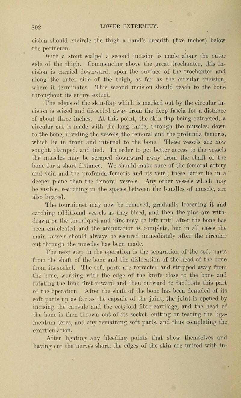 cision should encircle tlie thigh a hand's breadth (five inches) below the perineum. With a stout scalpel a second incision is made along the outer side of the thigh. Commencing above the great trochanter, this in- cision is carried downward, upon the surface of the trochanter and along the outer side of the thigh, as far as the circular incision, where it terminates. This second incision should reach to the bone throughout its entire extent. The edges of the skin-flaj) which is marked out by the circular in- cision is seized and dissected away from the deep fascia for a distance of about three inches. At this point, the skin-flap being retracted, a circular cut is made with the long knife, through the muscles, down to the bone, dividing the vessels, the femoral and the profunda femoris, which lie in front and internal to the bone. These vessels are now sought, clamped, and tied. In order to get better access to the vessels the muscles may be scraped downward away from the shaft of the bone for a short distance. We should make sure of the femoral arter}^ and vein and the profunda femoris and its vein; these latter lie in a' deeper plane than the femoral vessels. Any other vessels which may be visible, searching in the spaces between the bundles of muscle, are also ligated. The tourniquet may now be removed, gradually loosening it and catching additional vessels as; they bleed, and then the pins are with- drawn or the tourniquet and pins may be left until after the bone has been enucleated and the amputation is complete, but in all cases the main vessels should always be secured immediately after the circular cut through the muscles has been made. The next step in the operation is the separation of the soft parts from the shaft of the bone and the dislocation of the head of the bone from its socket. The soft parts are retracted and stripped away from the bone, working with the edge of the knife close to the bone and rotating the limb first inward and then outward to facilitate this part of the operation. After the shaft of the bone has been denuded of its soft parts up as far as the capsule of the joint, the joint is opened by incising the capsule and the cotyloid fibro-cartilage, and the head of the bone is then thrown out of its socket, cutting or tearing the liga- mentum teres, and any remaining soft parts, and thus completing the exarticulation. After ligating any bleeding points that show themselves and having cut the nerves short, the edges of the skin are united with in-