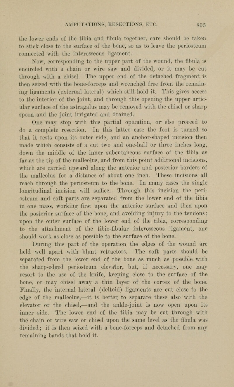 the lower ends of the tibia and fibula together, care should be taken to stick close to the surface of the bone, so as to leave the periosteum connected with the interosseous ligament. Xow. corresponding to the upper part of the wound, the fil)ula is encircled with a chain or wire saw and divided, or it may be cut through Avith a chisel. The upper end of the detached fragment is then seized with the bone-forceps and wrenched free from the remain- ing ligaments (external lateral) which still hold it. This gives access to the interior of the joint, and through this opening the upper artic- ular surface of the astragalus may be removed with the chisel or sharp spoon and the joint irrigated and drained. One may stop with this partial operation, or- else proceed to do a complete resection. In this latter case the foot is turned so that it rests upon its outer side, and an anchor-shaped incision- then made which consists of a cut two and one-half or three inches long, down the middle of the inner subcutaneous surface of the tibia as far as the tip of the malleolus, and from this point additional incisions, which are carried upward along the anterior and posterior borders of the malleolus for a distance of about one inch. These incisions all reach through the periosteum to the bone. In many cases the single longitudinal incision will suffice. Through this incision the peri- osteum and soft parts are separated from the loAver end of the tibia in one mass, working first upon the anterior surface and then upon the posterior surface of the bone, and avoiding injury to the tendons; upon the outer surface of the lower end of the tibia, corresponding to the attachment of the tibio-fibular interosseous ligament, one should work as close as possible to the surface of the bone. During this part of the operation the edges of the wound are held well apart with blunt retractors. The soft parts should be separated from the lower end of the bone as much as possible with the sharp-edged periosteum elevator, but, if necessary, one may resort to the use of the knife, keeping close to the surface of the bone, or may chisel away a thin layer of the cortex of the bone. Finally, the internal lateral (deltoid) ligaments are cut close to the edge of the malleolus,—it is better to separate these also with the elevator or the chisel,—and the ankle-joint is now open upon its inner side. The lower end of the tibia may be cut through with the chain or wire saw or chisel upon the same level as the fibula was divided; it is then seized with a bone-forceps and detached from any remaininor bands that hold it.