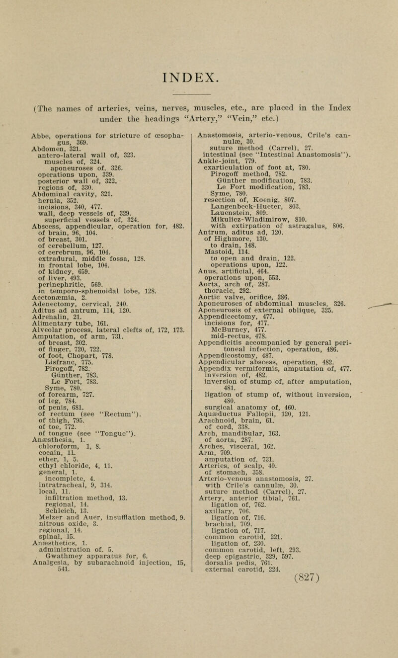 INDEX. (The names of arteries, veins, nerves, muscles, etc., are placed in the Index under the headings Artery, Vein, etc.) Abbe, operations for stricture of oesopha- gus, 369. Abdomen, 321. antero-lateral wall of, 323. muscles of, 324. aponeuroses of, 326. operations upon, 339. posterior wall of, 322. regions of, 330. Abdominal cavity, 321. hernia, 352. incisions, 340, 477. wall, deep vessels of, 329. superficial vessels of, 324. Abscess, appendicular, operation for, 482. of brain, 96, 104. of breast, 301. of cerebellum, 127. of cerebrum, 96, 104. extradural, middle fossa, 128. in frontal lobe, 104. of kidney, 659. of liver, 493. perinephritic, 569. in temporo-sphenoidal lobe, 128. Acetonjemia, 2. Adenectomy, cervical, 240. Aditus ad antrum, 114, 120. Adrenalin, 21. Alimentary tube, 161. Alveolar process, lateral clefts of, 172, 173. Amputation, of arm, 731. of breast, 302. of finger, 720, 722. of foot, Chopart, 778. Lisfranc, 775. Pirogoff, 782. Gunther, 783. Le Fort, 783. Syme, 780. of forearm, 727. of leg, 784. of penis, 681. of rectum (see Rectum), of thigh, 795. of toe, 772. of tongue (see Tongue). Antesthesia, 1. chloroform, 1, 8. cocain, 11. ether, 1, 5. ethyl chloride, 4, 11. general, 1. incomplete, 4. intratracheal, 9, 314. local, 11. infiltration method, 13. regional, 14. Schleich, 13. Melzer and Auer, insufflation method, 9. nitrous oxide, 3. regional, 14. spinal, 15. Anfesthetics, 1. administration of. 5. Gwathmey apparatus for, 6. Analgesia, by subarachnoid injection, 15, 541. Anastomosis, arterio-venous, Crile's can- nulse, 30. suture method (Carrel), 27. intestinal (see Intestinal Anastomosis). Ankle-joint, 779. exarticulation of foot at, 780. Pirogoff method, 782. Gunther modification, 783. Le Fort modification, 783. Syme, 780. resection of, Koenig, 807. Langenbeck-Hueter, 803. Lauenstein, 809. Mikulicz-Wladimirow, 810. with extirpation of astragalus, 806. Antrum, aditus ad, 120. of Highmore, 130. to drain, 148. Mastoid, 114. to open and drain, 122. operations upon, 122. Anus, artificial, 464. operations upon, 553. Aorta, arch of, 287. thoracic, 292. Aortic valve, orifice, 286. Aponeuroses of abdominal muscles, 326. Aponeurosis of external oblique, 325. Appendicectomy, 477. incisions for, 477. McBurney, 477. mid-rectus, 478. Appendicitis accompanied by general peri- toneal infection, operation, 486. Appendicostomy, 487. Appendicular abscess, operation, 482. Appendix vermiformis, amputation of, 477. inversion of, 482. inversion of stump of, after amputation, 481. ligation of stump of, without inversion, 480. surgical anatomy of, 460. Aquaeductus Fallopii, 120, 121. Arachnoid, brain, 61. of cord, 338. Arch, mandibular, 163. of aorta, 287. Arches, visceral, 162. Arm, 709. amputation of, 731. Arteries, of scalp, 40. of stomach, 358. Arterio-venous anastomosis, 27. with Crile's cannulse, 30. suture method (Carrel), 27. Artery, anterior tibial, 761. ligation of, 762. axillary, 706. ligation of, 716. brachial, 709. ligation of, 717. common carotid, 221. ligation of, 230. common carotid, left, 293. deep epigastric, 329, 597. dorsalis pedis, 761. external carotid, 224.