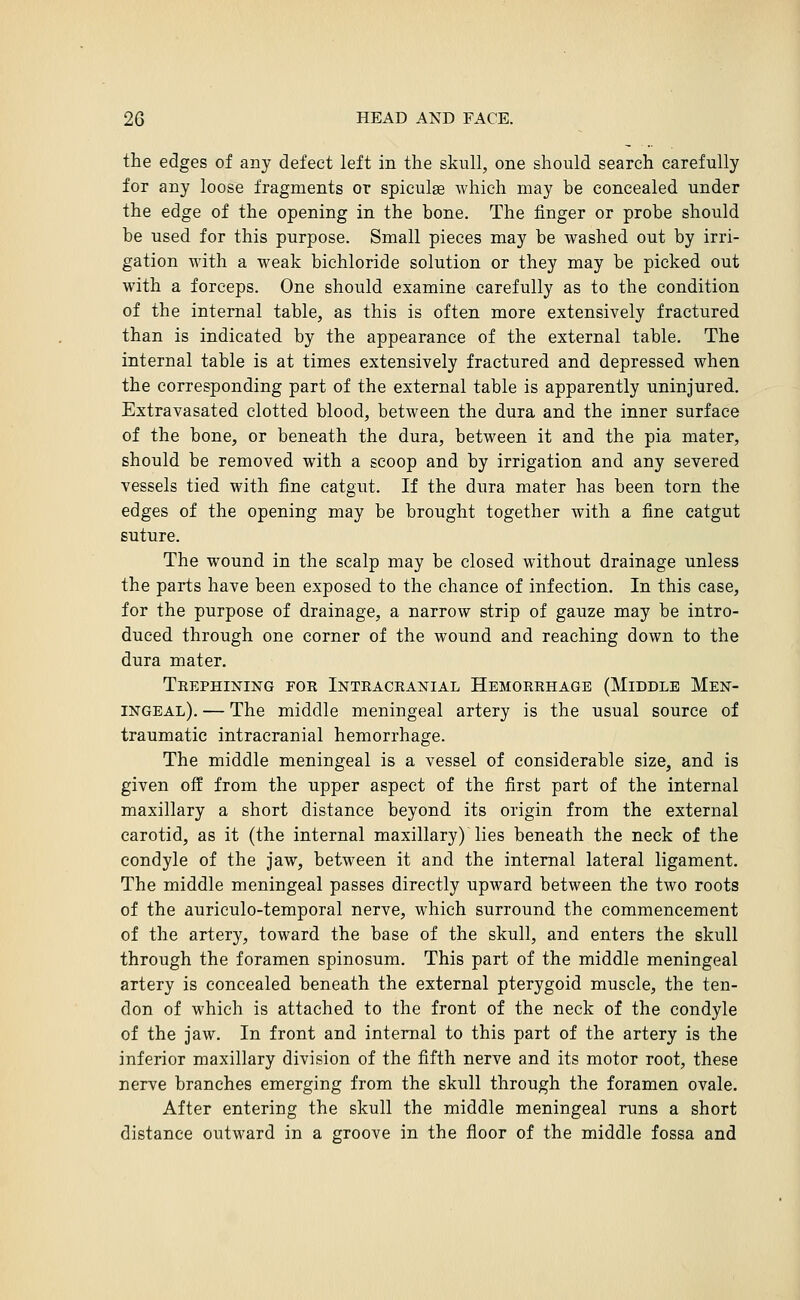 the edges of any defect left in the skull, one should search carefully for any loose fragments or spiculae which may be concealed under the edge of the opening in the bone. The finger or probe should be used for this purpose. Small pieces may be washed out by irri- gation with a weak bichloride solution or they may be picked out with a forceps. One should examine carefully as to the condition of the internal table, as this is often more extensively fractured than is indicated by the appearance of the external table. The internal table is at times extensively fractured and depressed when the corresponding part of the external table is apparently uninjured. Extravasated clotted blood, between the dura and the inner surface of the bone, or beneath the dura, between it and the pia mater, should be removed with a scoop and by irrigation and any severed vessels tied with fine catgut. If the dura mater has been torn the edges of the opening may be brought together with a fine catgut suture. The wound in the scalp may be closed without drainage unless the parts have been exposed to the chance of infection. In this case, for the purpose of drainage, a narrow strip of gauze may be intro- duced through one corner of the wound and reaching down to the dura mater. Trephining for Intracranial Hemorrhage (Middle Men- ingeal). — The middle meningeal artery is the usual source of traumatic intracranial hemorrhage. The middle meningeal is a vessel of considerable size, and is given off from the upper aspect of the first part of the internal maxillary a short distance beyond its origin from the external carotid, as it (the internal maxillary) lies beneath the neck of the condyle of the jaw, between it and the internal lateral ligament. The middle meningeal passes directly upward between the two roots of the auriculo-temporal nerve, which surround the commencement of the artery, toward the base of the skull, and enters the skull through the foramen spinosum. This part of the middle meningeal artery is concealed beneath the external pterygoid muscle, the ten- don of which is attached to the front of the neck of the condyle of the jaw. In front and internal to this part of the artery is the inferior maxillary division of the fifth nerve and its motor root, these nerve branches emerging from the skull through the foramen ovale. After entering the skull the middle meningeal runs a short distance outward in a groove in the floor of the middle fossa and