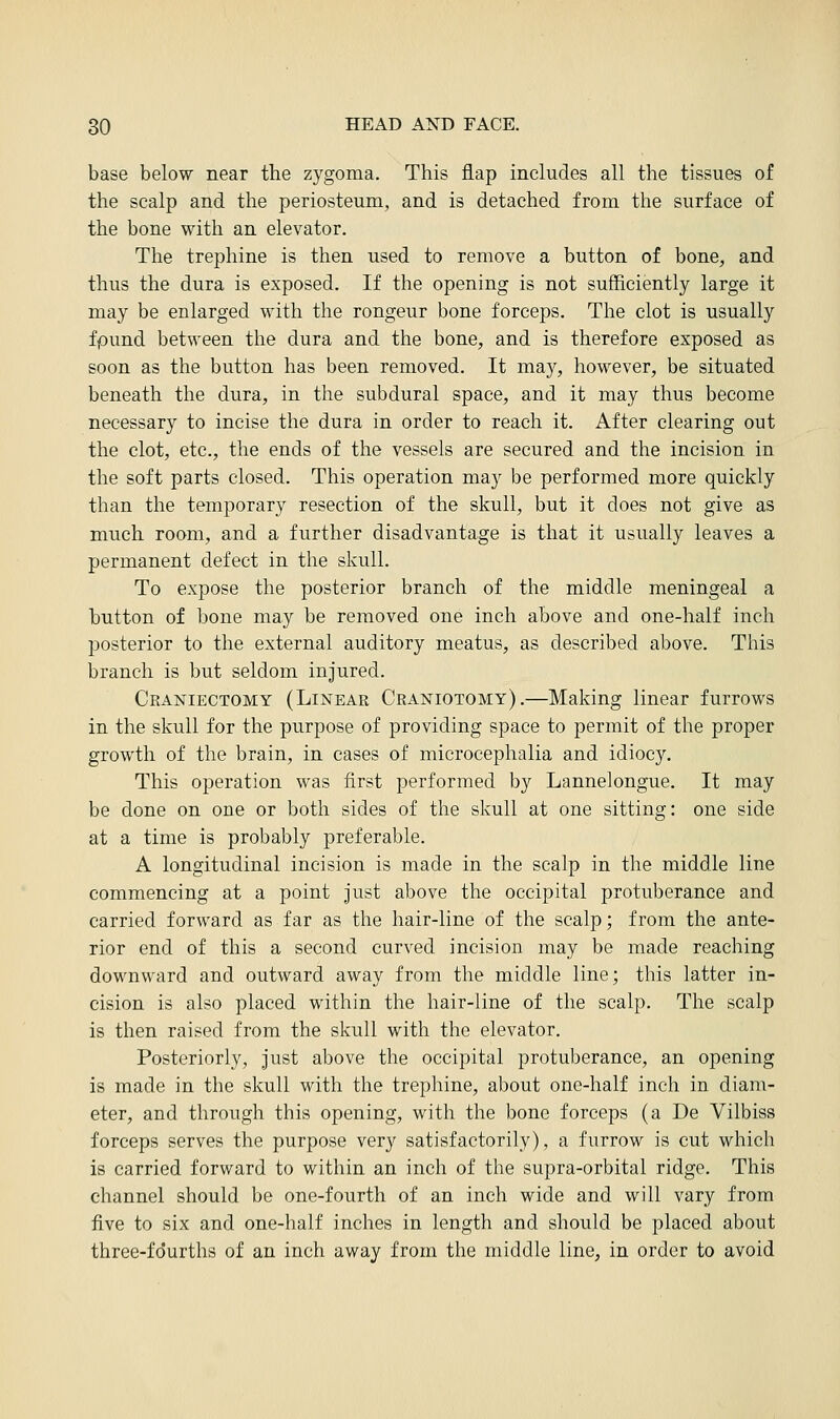 base below near the zygoma. This flap includes all the tissues of the scalp and the periosteum, and is detached from the surface of the bone with an elevator. The trephine is then used to remove a button of bone, and thus the dura is exposed. If the opening is not sufficiently large it may be enlarged with the rongeur bone forceps. The clot is usually fpund between the dura and the bone, and is therefore exposed as soon as the button has been removed. It may, however, be situated beneath the dura, in the subdural space, and it may thus become necessary to incise the dura in order to reach it. After clearing out the clot, etc., the ends of the vessels are secured and the incision in the soft parts closed. This operation may be performed more quickly than the temporary resection of the skull, but it does not give as much room, and a further disadvantage is that it usually leaves a permanent defect in the skull. To expose the posterior branch of the middle meningeal a button of bone may be removed one inch above and one-half inch posterior to the external auditory meatus, as described above. This branch is but seldom injured. Craniectomy (Linear Craniotomy).—Making linear furrows in the skull for the purpose of providing space to permit of the proper growth of the brain, in cases of microcephalia and idiocy. This operation was first performed by Lannelongue. It may be done on one or both sides of the skull at one sitting: one side at a time is probably preferable. A longitudinal incision is made in the scalp in the middle line commencing at a point just above the occipital protuberance and carried forward as far as the hair-line of the scalp; from the ante- rior end of this a second curved incision may be made reaching downward and outward away from the middle line; this latter in- cision is also placed within the hair-line of the scalp. The scalp is then raised from the skull with the elevator. Posteriorly, just above the occipital protuberance, an opening is made in the skull with the trephine, about one-half inch in diam- eter, and through this opening, with the bone forceps (a De Vilbiss forceps serves the purpose very satisfactorily), a furrow is cut which is carried forward to within an inch of the supra-orbital ridge. This channel should be one-fourth of an inch wide and will vary from five to six and one-half inches in length and should be placed about three-fourths of an inch away from the middle line, in order to avoid