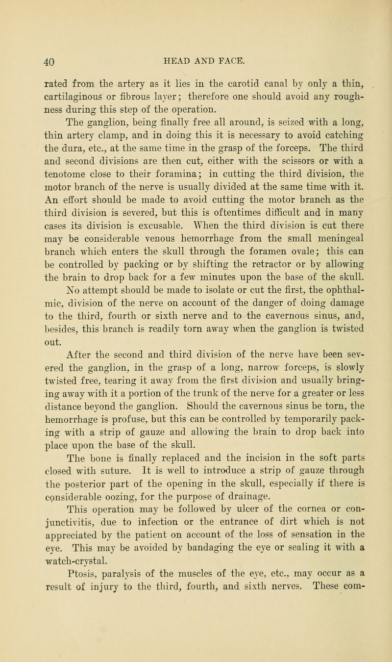 rated from the artery as it lies in the carotid canal by only a thin, cartilaginous or fibrous layer; therefore one should avoid any rough- ness during this step of the operation. The ganglion, being finally free all around, is seized with a long, thin artery clamp, and in doing this it is necessary to avoid catching the dura, etc., at the same time in the grasp of the forceps. The third and second divisions are then cut, either with the scissors or with a tenotome close to their foramina; in cutting the third division, the motor branch of the nerve is usually divided at the same time with it. An effort should be made to avoid cutting the motor branch as the third division is severed, but this is oftentimes difficult and in many cases its division is excusable. When the third division is cut there may be considerable venous hemorrhage from the small meningeal branch which enters the skull through the foramen ovale; this can be controlled by packing or by shifting the retractor or by allowing the brain to drop back for a few minutes upon the base of the skull. No attempt should be made to isolate or cut the first, the ophthal- mic, division of the nerve on account of the danger of doing damage to the third, fourth or sixth nerve and to the cavernous sinus, and, besides, this branch is readily torn away when the ganglion is twisted out. After the second and third division of the nerve have been sev- ered the ganglion, in the grasp of a long, narrow forceps, is slowly twisted free, tearing it away from the first division and usually bring- ing away with it a portion of the trunk of the nerve for a greater or less distance beyond the ganglion. Should the cavernous sinus be torn, the hemorrhage is profuse, but this can be controlled by temporarily pack- ing with a strip of gauze and allowing the brain to drop back into place upon the base of the skull. The bone is finally replaced and the incision in the soft parts closed with suture. It is well to introduce a strip of gauze through the posterior part of the opening in the skull, especially if there is considerable oozing, for the purpose of drainage. This operation may be followed by ulcer of the cornea or con- junctivitis, due to infection or the entrance of dirt which is not appreciated by the patient on account of the loss of sensation in the eye. This may be avoided by bandaging the eye or sealing it with a watch-crystal. Ptosis, paralysis of the muscles of the eye, etc., may occur as a result of injury to the third, fourth, and sixth nerves. These com-