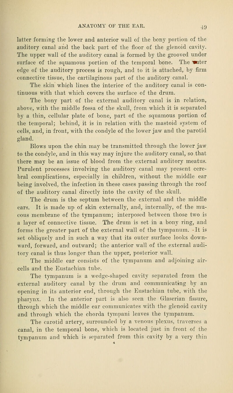 latter forming the lower and anterior wall of the bony portion of the auditory canal and the back part of the floor of the glenoid cavity. The upper wall of the auditory canal is formed by the grooved under surface of the squamous portion of the temporal bone. The miter edge of the auditory process is rough, and to it is attached, by firm connective tissue, the cartilaginous part of the auditory canal. The skin which lines the interior of the auditory canal is con- tinuous with that which covers the surface of the drum. The bony part of the external auditory canal is in relation, above, with the middle fossa of the skull, from which it is separated by a thin, cellular plate of bone, part of the squamous portion of the temporal; behind, it is in relation with the mastoid system of cells, and, in front, with the condyle of the lower jaw and the parotid gland. Blows upon the chin may be transmitted through the lower jaw to the condyle, and in this way may injure the auditory canal, so that there may be an issue of blood from the external auditory meatus. Purulent processes involving the auditory canal may present cere- bral complications, especially in children, without the middle ear being involved, the infection in these cases passing through the roof of the auditory canal directly into the cavity of the skull. The drum is the septum between the external and the middle ears. It is made up of skin externally, and, internally, of the mu- cous membrane of the tympanum; interposed between those two is a layer of connective tissue. The drum is set in a bony ring, and forms the greater part of the external wall of the tympanum. - It is set obliquely and in such a way that its outer surface looks down- ward, forward, and outward; the anterior wall of the external audi- tory canal is thus longer than the upper, posterior wall. The middle ear consists of the tympanum and adjoining air- cells and the Eustachian tube. The tympanum is a wedge-shaped cavity separated from the external auditory canal by the drum and communicating by an opening in its anterior end, through the Eustachian tube, with the pharynx. In the anterior part is also seen the Glaserian fissure, through which the middle ear communicates with the glenoid cavity and through which the chorda tympani leaves the tympanum. The carotid artery, surrounded by a venous plexus, traverses a canal, in the temporal bone, which is located just in front of the tympanum and which is separated from this cavity by a very thin