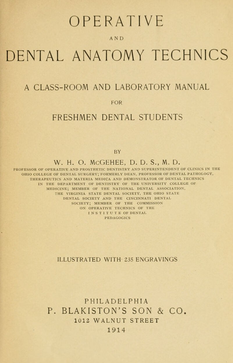 AND DENTAL ANATOMY TECHNICS A CLASS-ROOM AND LABORATORY MANUAL FOR FRESHMEN DENTAL STUDENTS BY W. H. O. McGEHEE, D. D. S., M. D. PROFESSOR OF OPERATIVE AND PROSTHETIC DENTISTRY AND SUPERINTENDENT OF CLINICS IN THE OHIO COLLEGE OF DENTAL SURGERY; FORMERLY DEAN, PROFESSOR OF DENTAL PATHOLOGY, THERAPEUTICS AND MATERIA MEDICA AND DEMONSTRATOR OF DENTAL TECHNICS IN THE DEPARTMENT OF DENTISTRY OF THE LINIVERSITY COLLEGE OF MEDICINE; MEMBER OF THE NATIONAL DENTAL ASSOCIATION, THE VIRGINIA STATE DENTAL SOCIETY, THE OHIO STATE DENTAL SOCIETY AND THE CINCINNATI DENTAL SOCIETY; MEMBER OF THE COMMISSION ON OPERATIVE TECHNICS OF THE INSTITUTE OF DENTAL PEDAGOGICS ILLUSTRATED WITH 235 ENGRAVINGS PHILADELPHIA P. BLAKISTON'S SON & CO. 1012 WALNUT STREET 1914
