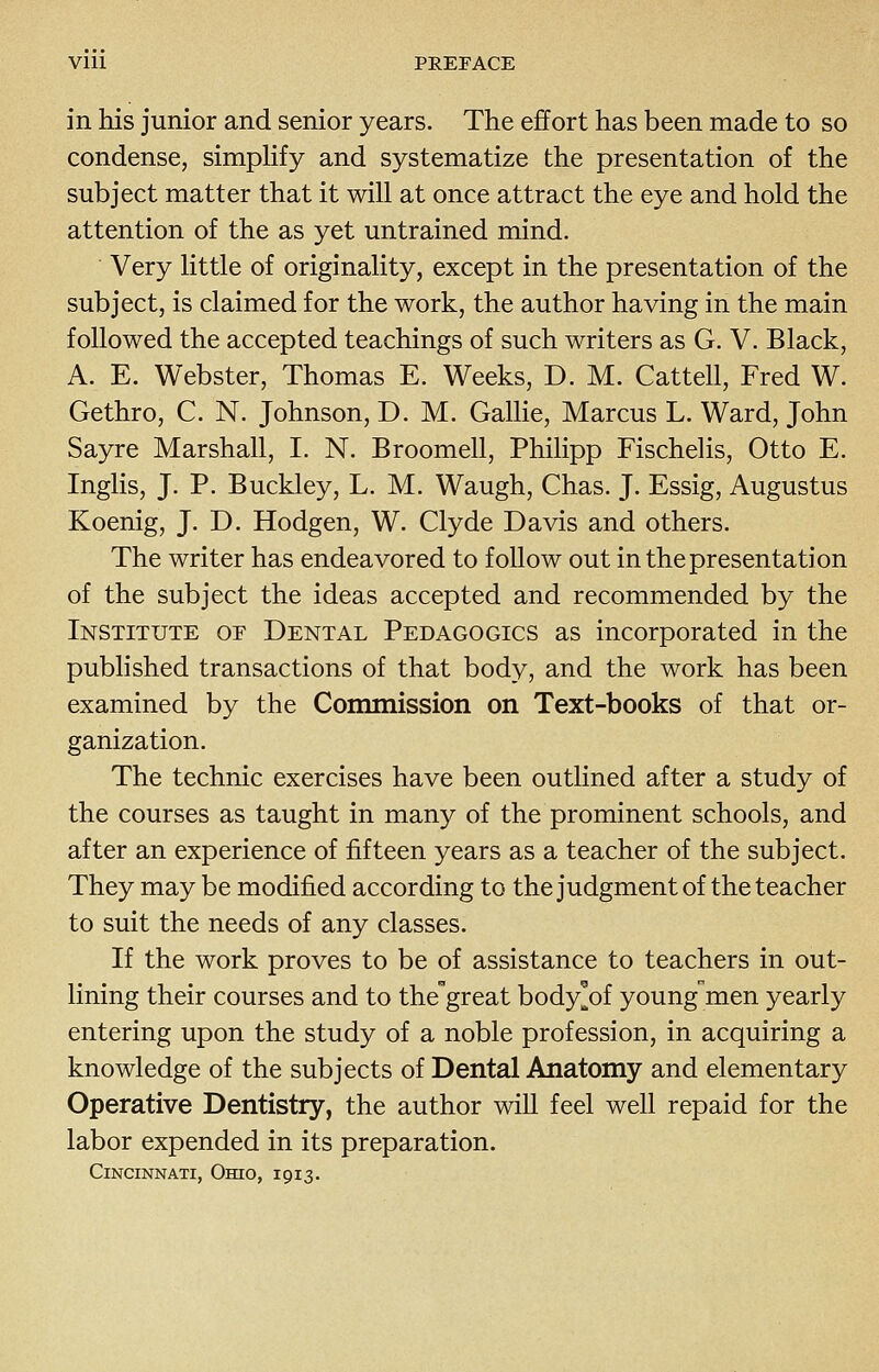 Vlll PREFACE in his junior and senior years. The effort has been made to so condense, simpHfy and systematize the presentation of the subject matter that it will at once attract the eye and hold the attention of the as yet untrained mind. Very little of originality, except in the presentation of the subject, is claimed for the work, the author having in the main followed the accepted teachings of such writers as G. V. Black, A. E. Webster, Thomas E. Weeks, D. M. Cattell, Fred W. Gethro, C. N. Johnson, D. M. GalHe, Marcus L. Ward, John Sayre Marshall, I. N. Broomell, Philipp Fischelis, Otto E. Inglis, J. P. Buckley, L. M. Waugh, Chas. J. Essig, Augustus Koenig, J. D. Hodgen, W. Clyde Davis and others. The writer has endeavored to follow out in the presentation of the subject the ideas accepted and recommended by the Institute of Dental Pedagogics as incorporated in the published transactions of that body, and the work has been examined by the Commission on Text-books of that or- ganization. The technic exercises have been outlined after a study of the courses as taught in many of the prominent schools, and after an experience of fifteen years as a teacher of the subject. They may be modified according to the judgment of the teacher to suit the needs of any classes. If the work proves to be of assistance to teachers in out- lining their courses and to the^great body^of youngmen yearly entering upon the study of a noble profession, in acquiring a knowledge of the subjects of Dental Anatomy and elementary Operative Dentistry, the author will feel well repaid for the labor expended in its preparation. Cincinnati, Ohio, 1913.