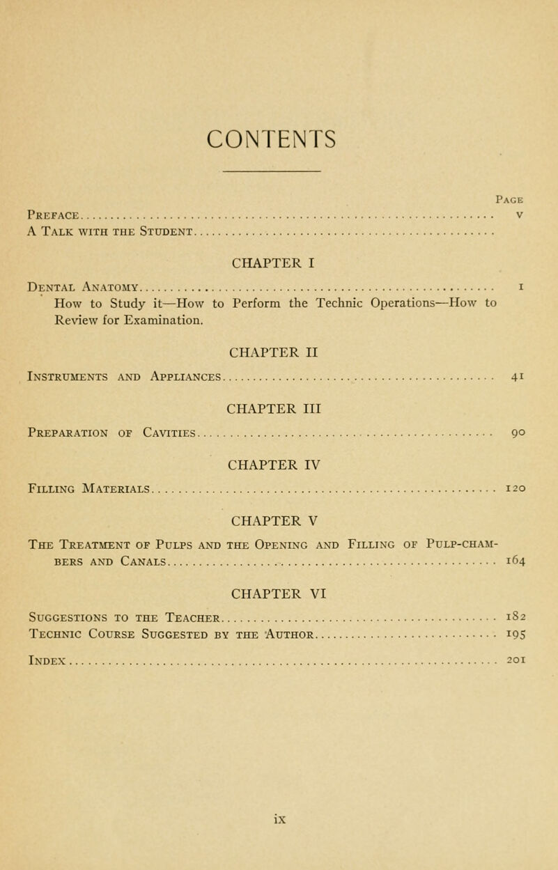 CONTENTS Page Preface v A Talk with the Student CHAPTER I Dental Anatomy i How to Study it—How to Perform the Technic Operations—How to Review for Examination. CHAPTER II iNSTRtJMENTS AND APPLIANCES 41 CHAPTER III Preparation of Cavities 9° CHAPTER IV Filling Materials 120 CHAPTER V The Treatment of Pulps and the Opening and Filling of Pulp-cham- bers AND Canals 164 CHAPTER VI Suggestions to the Teacher 1S2 Technic Course Suggested by the Author iQS Index 201