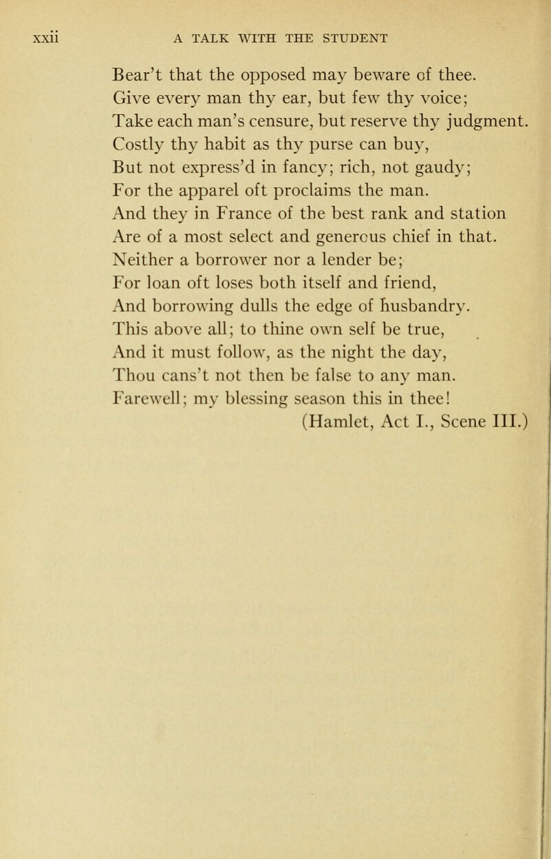 Bear't that the opposed may beware of thee. Give every man thy ear, but few thy voice; Take each man's censure, but reserve thy judgment. Costly thy habit as thy purse can buy, But not express'd in fancy; rich, not gaudy; For the apparel oft proclaims the man. And they in France of the best rank and station Are of a most select and generous chief in that. Neither a borrower nor a lender be; For loan oft loses both itself and friend, And borrowing dulls the edge of husbandry. This above all; to thine own self be true. And it must follow, as the night the day. Thou cans't not then be false to any man. Farewell; my blessing season this in thee! (Hamlet, Act I., Scene III.)