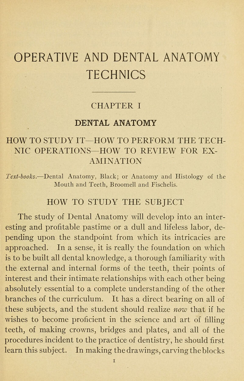 OPERATIVE AND DENTAL ANATOMY TECHNICS CHAPTER I DENTAL ANATOMY HOW TO STUDY IT—HOW TO PERFORM THE TECH- NIC OPERATIONS—HOW TO REVIEW FOR EX- AMINATION Text-hooks.—Dental Anatomy, Black; or Anatomy and Histology of the Mouth and Teeth, Broomell and Fischelis. HOW TO STUDY THE SUBJECT The study of Dental Anatomy will develop into an inter- esting and profitable pastime or a dull and lifeless labor, de- pending upon the standpoint from which its intricacies are approached. In a sense, it is really the foundation on which is to be built all dental knowledge, a thorough familiarity with the externa] and internal forms of the teeth, their points of interest and their intimate relationships with each other being absolutely essential to a complete understanding of the other branches of the curriculum. It has a direct bearing on all of these subjects, and the student should realize now that if he wishes to become proficient in the science and art of filling teeth, of making crowns, bridges and plates, and all of the procedures incident to the practice of dentistry, he should first learn this subject. In making the drawings, carving the blocks