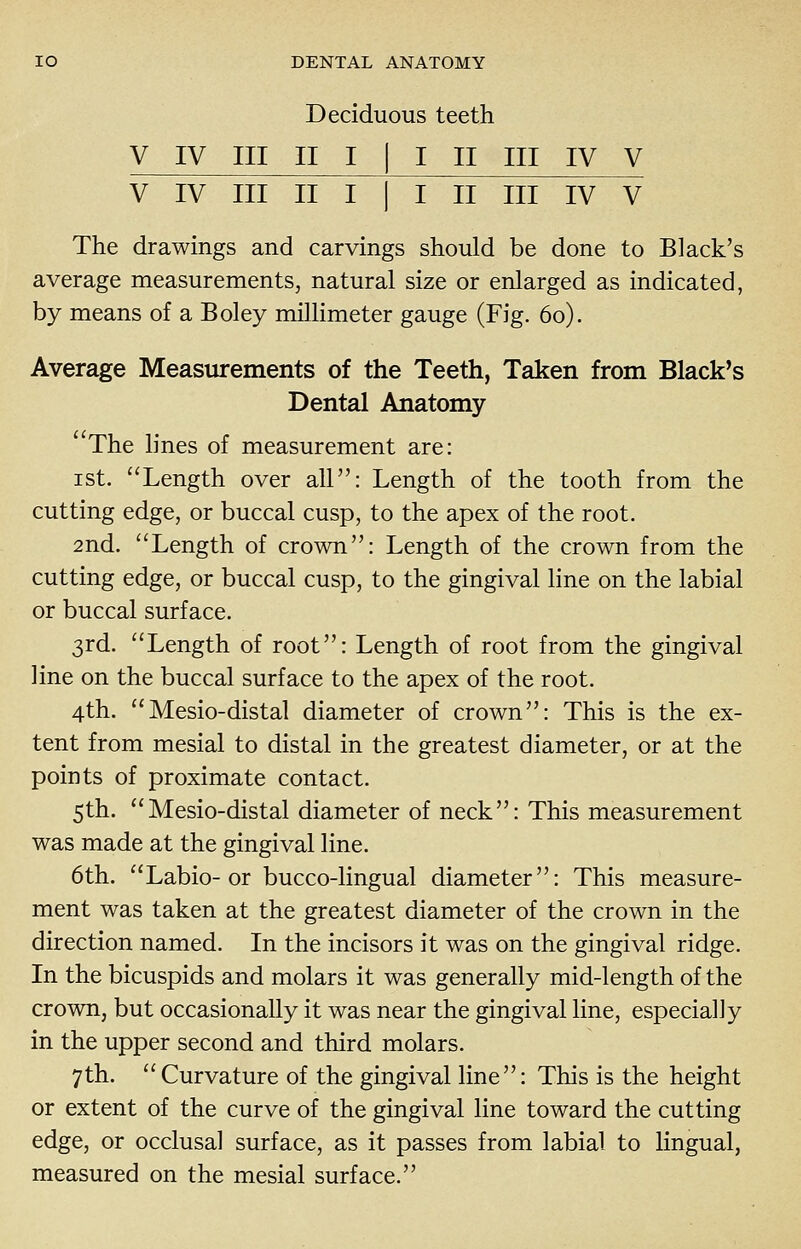 Deciduous teeth V IV III II I I I II III IV V V IV III II I I I II III IV V The drawings and carvings should be done to Black's average measurements, natural size or enlarged as indicated, by means of a Boley millimeter gauge (Fig. 60). Average Measurements of the Teeth, Taken from Black's Dental Anatomy The lines of measurement are: ist. Length over all: Length of the tooth from the cutting edge, or buccal cusp, to the apex of the root. 2nd. Length of crown: Length of the crown from the cutting edge, or buccal cusp, to the gingival line on the labial or buccal surface. 3rd. Length of root: Length of root from the gingival line on the buccal surface to the apex of the root. 4th. Mesio-distal diameter of crown: This is the ex- tent from mesial to distal in the greatest diameter, or at the points of proximate contact. 5th. Mesio-distal diameter of neck: This measurement was made at the gingival line. 6th. Labio-or bucco-lingual diameter: This measure- ment was taken at the greatest diameter of the crown in the direction named. In the incisors it was on the gingival ridge. In the bicuspids and molars it was generally mid-length of the crown, but occasionally it was near the gingival line, especially in the upper second and third molars. 7th. Curvature of the gingival line: This is the height or extent of the curve of the gingival line toward the cutting edge, or occlusal surface, as it passes from labial to lingual, measured on the mesial surface.