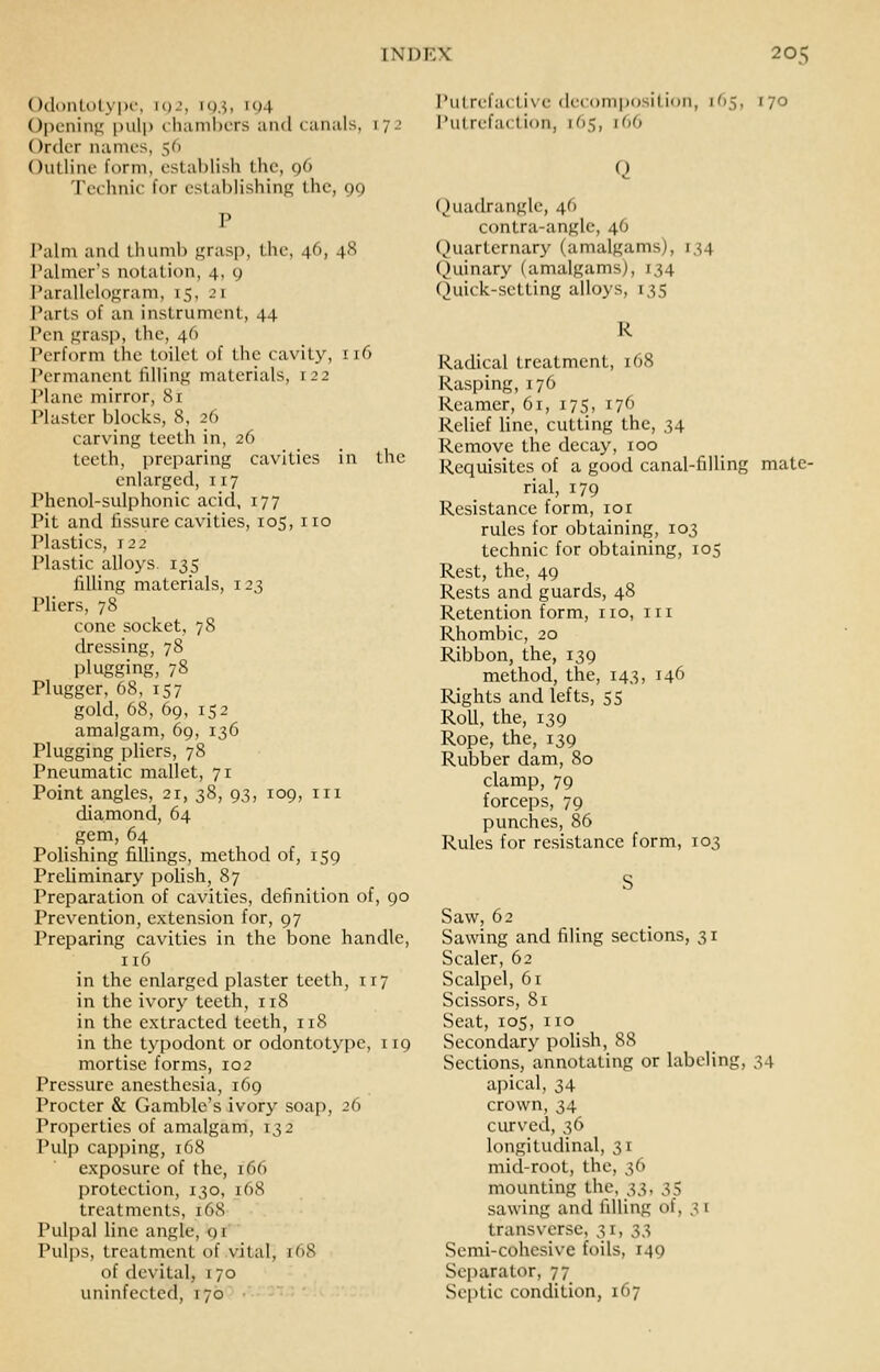 OdontotyiH', igj, lo.S. '94 (Jl)eninK inilp chambers unci canals, 172 Order names, 56 OiiUine form, establish the, 96 Technic for estaljHshinp; the, 99 Talm and thuml) f,'ras|), the, 46, 48 Palmer's notation, 4, 9 Parallelo{j;ram, 15, 21 Parts of an instrument, 44 Pen Kriisji, the, 46 Perform the toilet of the cavity, 116 Permanent lillinK materials, 122 Plane mirror, Si Plaster blocks, 8, 2() carving teeth in, 26 teeth, preparing cavities in the enlarged, 117 Phenol-sulphonic acid, 177 Pit and fissure cavities, 105, no Plastics, 122 Plastic alloys 135 Tdling materials, 123 Pliers, 78 cone socket, 78 dressing, 78 plugging, 78 Plugger, 68, 157 gold, 68, 69, 152 amalgam, 69, 136 Plugging pliers, 78 Pneumatic mallet, 71 Point angles, 21, 38, 93, 109, in diamond, 64 gem, 64 Polishing fillings, method of, 159 Preliminary polish, 87 Preparation of cavities, definition of, 90 Prevention, extension for, 97 Preparing cavities in the bone handle, 116 in the enlarged plaster teeth, 117 in the ivory teeth, 118 in the extracted teeth, 118 in the typodont or odontotype, 119 mortise forms, 102 Pressure anesthesia, 169 Procter & Gamble's ivory soap, 26 Properties of amalgam, 132 Pulp capping, 168 exposure of the, 166 protection, 130, 168 treatments, 168 Pulpal line angle, gi Puljis, treatment of vital, 168 of dcvital, 170 uninfected, 170 Putrefactive decomposition, 165, 170 I'utrefaction, 165, 166 Quadrangle, 46 contra-anglc, 46 (^)uarternary (amalgams), 134 (^)uinary (amalgams), 134 Quick-setting alloys, 135 R Radical treatment, 168 Rasping, 176 Reamer, 61, 175, 176 Relief line, cutting the, 34 Remove the decay, 100 Requisites of a good canal-filling mate- rial, 179 Resistance form, lor rules for obtaining, 103 technic for obtaining, 105 Rest, the, 49 Rests and guards, 48 Retention form, no, in Rhombic, 20 Ribbon, the, 139 method, the, 143, 146 Rights and lefts, 55 Roll, the, 139 Rope, the, 139 Rubber dam, 80 clamp, 79 forceps, 79 punches, 86 Rules for resistance form, 103 Saw, 62 Sawing and filing sections, 31 Scaler, 62 Scalpel, 61 Scissors, 81 Seat, 105, no Secondary polish, 88 Sections, annotating or labeling, 34 apical, 34 crown, 34 curved, 36 longitudinal, 31 mid-root, the, 36 mounting the, S3> 35 sawing and filling of, 31 transverse, 31, 3^, Semi-cohesive foils, 149 Separator, 77 Se[)tic condition, 167