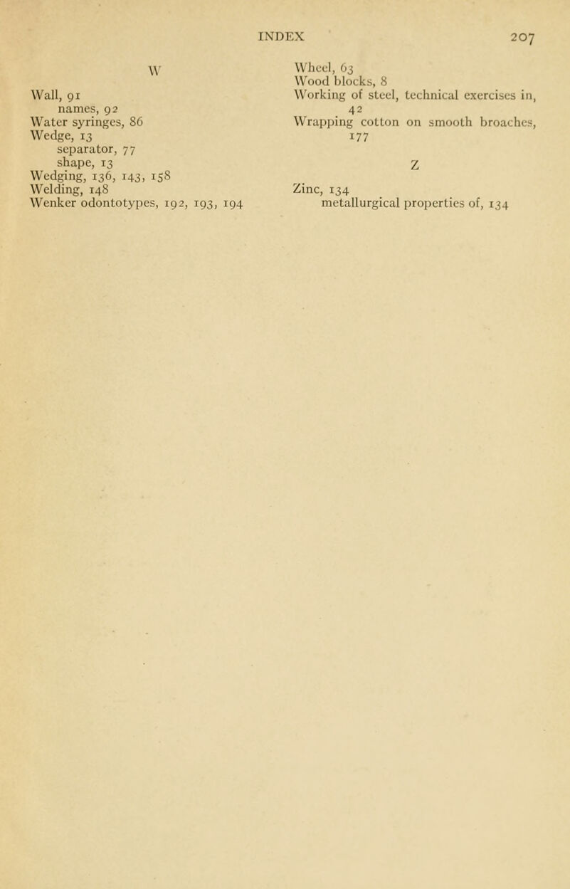 W Wall, 91 names, 92 Water syringes, 86 Wedge, 13 separator, 77 shape, 13 Wedging, 136, 143, 158 Welding, 148 Wenker odontotypes, 192, 193, 194 Wheel, 63 Wood blocks, 8 Working of steel, technical exercises in, 42 Wrapping cotton on smooth broaches, 177 Zinc, 134 metallurgical properties of, 134