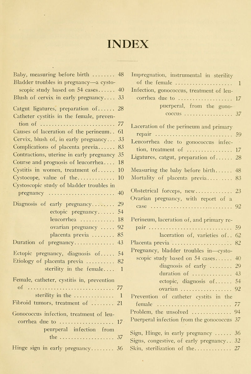 INDEX Baby, measuring before birth 48 Bladder troubles in pregnancy—a cysto- scopic study based on 54 cases...... 40 Blush of cervix in early pregnancy. ... 33 Catgut ligatures, preparation of 28 Catheter cystitis in the female, preven- tion of 77 Causes of laceration of the perineum. . 61 Cervix, blush of, in early pregnancy. . . 33 Complications of placenta previa 83 Contractions, uterine in early pregnancy 35 Course and prognosis of leucorrhea. ... 18 Cystitis in women, treatment of 10 Cystocope, value of the 10 Cystoscopic study of bladder troubles in pregnancy 40 Diagnosis of early pregnancy 29 ectopic pregnancy 54 leucorrhea 18 ovarian pregnancy 92 placenta previa 85 Duration of pregnancy 43 Ectopic pregnancy, diagnosis of 54 Etiology of placenta previa 82 sterility in the female. ... 1 Female, catheter, cystitis in, prevention of 77 sterility in the 1 Fibroid tumors, treatment of 21 Gonococcus infection, treatment of leu- corrhea due to 17 peurperal infection from the 2>7 Hinge sign in early pregnancy 36 Impregnation, instrumental in sterility of the female 1 Infection, gonococcus, treatment of leu- corrhea due to 17 puerperal, from the gono- coccus 37 Laceration of the perineum and primary repair 59 Leucorrhea due to gonococcus infec- tion, treatment of 17 Ligatures, catgut, preparation of 28 Measuring the baby before birth. ..... 48 Mortality of placenta previa 83 Obstetrical forceps, new 23 Ovarian pregnancy, with report of a case 92 Perineum, laceration of, and primary re- pair 59 laceration of, varieties of.. 62 Placenta previa ; . 82 Pregnancy, bladder troubles in—cysto- scopic study based on 54 cases 40 diagnosis of early 29 duration of 43 ectopic, diagnosis of 54 ovarian 92 Prevention of catheter cystits in the female 77 Problem, the unsolved 94 Puerperal infection from the gonococcus Z7 Sign, Hinge, in early pregnancy 36 Signs, congestive, of early pregnancy. . 32 Skin, sterilization of the 27