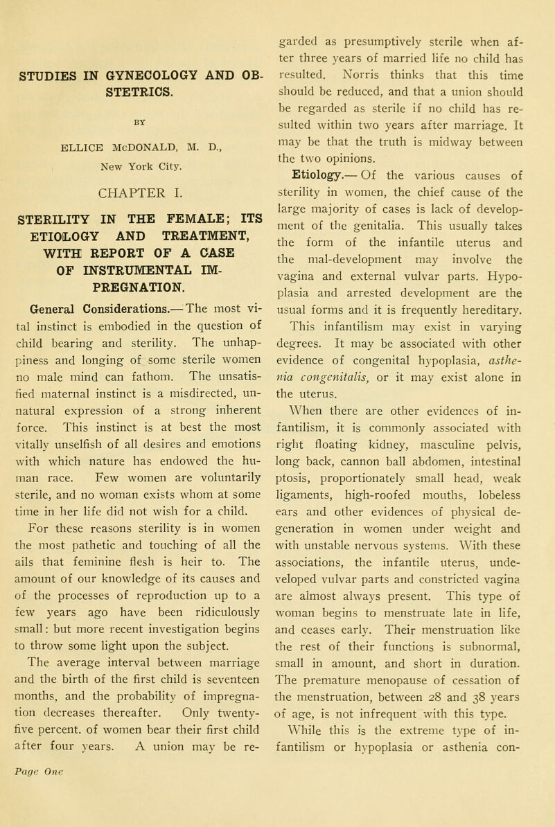 STUDIES IN GYNECOLOGY AND OB- STETRICS. BY ELLicE Mcdonald, m. d., New York City. CHAPTER I. STERILITY IN THE FEMALE; ITS ETIOLOGY AND TREATMENT, WITH REPORT OF A CASE OF INSTRUMENTAL IM- PREGNATION. General Considerations.—^The most vi- tal instinct is embodied in the question of child bearing and sterility. The unhap- piness and longing of some sterile women no male mind can fathom. The unsatis- fied maternal instinct is a misdirected, un- natural expression of a strong inherent force. This instinct is at best the most vitally unselfish of all desires and emotions with which nature has endowed the hu- man race. Few women are voluntarily sterile, and no woman exists whom at some time in her life did not wish for a child. For these reasons sterility is in women the most pathetic and touching of all the ails that feminine flesh is heir to. The amount of our knowledge of its causes and of the processes of reproduction up to a few years ago have been ridiculously small: but more recent investigation begins to throw some light upon the subject. The average interval between marriage and the birth of the first child is seventeen months, and the probability of impregna- tion decreases thereafter. Only twenty- five percent, of women bear their first child after four years. A union may be re- garded as presumptively sterile when af- ter three years of married life no child has resulted. Norris thinks that this time should be reduced, and that a union should be regarded as sterile if no child has re- sulted within two years after marriage. It may be that the truth is midway between the two opinions. Etiology.— Of the various causes of sterility in women, the chief cause of the large majority of cases is lack of develop- ment of the genitalia. This usually takes the form of the infantile uterus and the mal-development may involve the vagina and external vulvar parts. Hypo- plasia and arrested development are the usual forms and it is frequently hereditary. This infantilism may exist in varying degrees. It may be associated with other evidence of congenital hypoplasia, asthe- nia congenitalis, or it may exist alone in the uterus. When there are other evidences of in- fantilism, it is commonly associated with right floating kidney, masculine pelvis, long back, cannon ball abdomen, intestinal ptosis, proportionately small head, weak ligaments, high-roofed mouths, lobeless ears and other evidences of physical de- generation in women under weight and with unstable nervous systems. With these associations, the infantile uterus, unde- veloped vulvar parts and constricted vagina are almost always present. This type of woman begins to menstruate late in life, and ceases early. Their menstruation like the rest of their functions is subnormal, small in amount, and short in duration. The premature menopause of cessation of the menstruation, between 28 and 38 years of age, is not infrequent with this type. W^hile this is the extreme type of in- fantilism or hypoplasia or asthenia con-