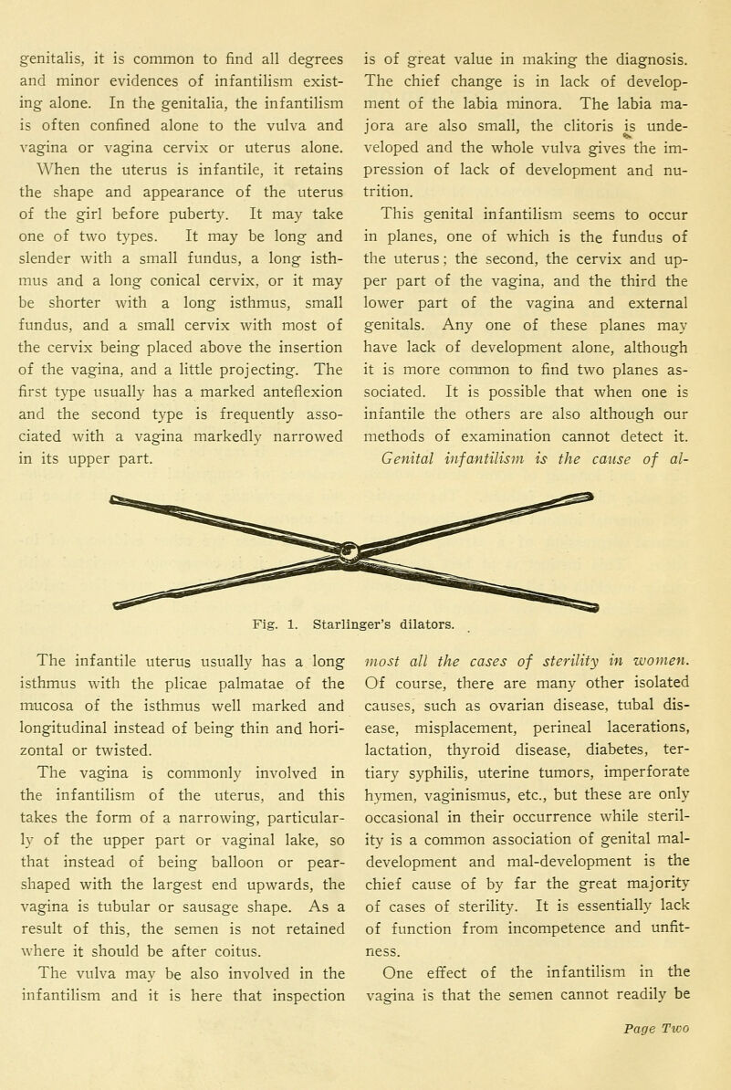 genitalis, it is common to find all degrees and minor evidences of infantilism exist- ing alone. In the genitalia, the infantilism is often confined alone to the vulva and vagina or vagina cervix or uterus alone. When the uterus is infantile, it retains the shape and appearance of the uterus of the girl before puberty. It may take one of two types. It may be long and slender with a small fundus, a long isth- mus and a long conical cervix, or it may be shorter with a long isthmus, small fundus, and a small cervix with most of the cervix being placed above the insertion of the vagina, and a little projecting. The first type usually has a marked anteflexion and the second type is frequently asso- ciated with a vagina markedly narrowed in its upper part. is of great value in making the diagnosis. The chief change is in lack of develop- ment of the labia minora. The labia ma- jora are also small, the clitoris is unde- veloped and the whole vulva gives the im- pression of lack of development and nu- trition. This genital infantilism seems to occur in planes, one of which is the fundus of the uterus; the second, the cervix and up- per part of the vagina, and the third the lower part of the vagina and external genitals. Any one of these planes may have lack of development alone, although it is more common to find two planes as- sociated. It is possible that when one is infantile the others are also although our methods of examination cannot detect it. Genital infantilis in is the cause of al- Fig. 1. Starlinger's dilators. The infantile uterus usually has a long isthmus wuth the plicae palmatae of the mucosa of the isthmus well marked and longitudinal instead of being thin and hori- zontal or twisted. The vagina is commonly involved in the infantilism of the uterus, and this takes the form of a narrowing, particular- ly of the upper part or vaginal lake, so that instead of being balloon or pear- shaped with the largest end upwards, the vagina is tubular or sausage shape. As a result of this, the semen is not retained where it should be after coitus. The vulva may be also involved in the infantilism and it is here that inspection most all the cases of sterility in women. Of course, there are many other isolated causes, such as ovarian disease, tubal dis- ease, misplacement, perineal lacerations, lactation, thyroid disease, diabetes, ter- tiary syphilis, uterine tumors, imperforate hymen, vaginismus, etc., but these are only occasional in their occurrence while steril- ity is a common association of genital mal- development and mal-development is the chief cause of by far the great majority of cases of sterility. It is essentially lack of function from incompetence and unfit- ness. One effect of the infantilism in the vagina is that the semen cannot readily be Page Two