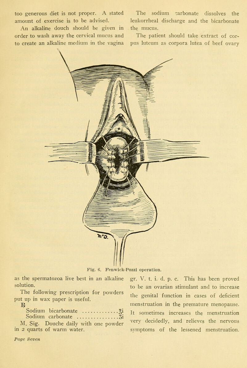 too generous diet is not proper. A stated The sodium -:arbonate dissolves the amount of exercise is to be advised. leukorrheal discharge and the bicarbonate An alkaline douch should be given in the mucus, order to wash away the cervical mucus and The patient should take extract of cor- to create an alkaline medium in the vagina pus luteum as corpora lutea of beef ovary Fenwick-Pozzi operation, as the spermatozoa live best in an alkaline gr. V. t. i. d. p. c. This has been proved solution. The following prescription for powders put up in wax paper is useful. Sodium bicarbonate ^i Sodium carbonate 3i M. Sig. Douche daily with one powder in 2 quarts of warm water. to be an ovarian stimulant and to increase the genital function in cases of deficient menstruation in the premature menopause. It sometimes increases the menstruation very decidedly, and relieves the nerv-ous symptoms of the lessened menstruation.