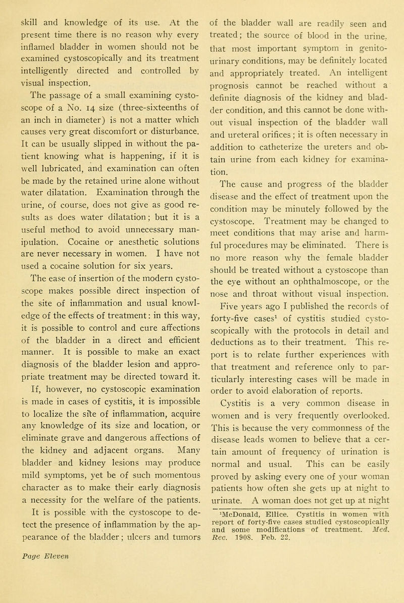 skill and knowledge of its use. At the present time there is no reason why every inflamed bladder in women should not be examined cystoscopically and its treatment intelligently directed and controlled by visual inspection. The passage of a small examining cysto- scope of a No. 14 size (three-sixteenths of an inch in diameter) is not a matter which causes very great discomfort or disturbance. It can be usually slipped in without the pa- tient knowing what is happening, if it is well lubricated, and examination can often be made by the retained urine alone without water dilatation. Examination through the urine, of course, does not give as good re- sults as does water dilatation; but it is a useful method to avoid unnecessary man- ipulation. Cocaine or anesthetic solutions are never necessary in women. I have not used a cocaine solution for six years. The ease of insertion of the modern cysto- scope makes possible direct inspection of the site of inflammation and usual knowl- edge of the effects of treatment: in this way, it is possible to control and cure affections of the bladder in a direct and eflicient manner. It is possible to make an exact diagnosis of the bladder lesion and appro- priate treatment may be directed toward it. If, however, no cystoscopic examination is made in cases of cystitis, it is impossible to localize the si1;e of inflammation, acquire any knowledge of its size and location, or eliminate grave and dangerous affections of the kidney and adjacent organs. Many bladder and kidney lesions may produce mild symptoms, yet be of such momentous character as to make their early diagnosis a necessity for the welfare of the patients. It is possible with the cystoscope to de- tect the presence of inflammation by the ap- pearance of the bladder; ulcers and tumors of the bladder wall are readily seen and treated; the source of blood in the urine,, that most important symptom in genito- urinary conditions, may be definitely located and appropriately treated. An intelUgent prognosis cannot be reached without a definite diagnosis of the kidney and blad- der condition, and this cannot be done with- out visual inspection of the bladder wall and ureteral orifices; it is often necessary in addition to catheterize the ureters and ob- tain urine from each kidney for examina- tion. The cause and progress of the bladder disease and the effect of treatment upon the condition may be minutely followed by the cystoscope. Treatment may be changed to meet conditions that may arise and harm- ful procedures may be eliminated. There is no more reason why the female bladder should be treated without a cystoscope than the eye without an ophthalmoscope, or the nose and throat without visual inspection. Five years ago I published the records of forty-five cases^ of cystitis studied cysto- scopically with the protocols in detail and deductions as to their treatment. This re- port is to relate further experiences with that treatment and reference only to par- ticularly interesting cases will be made in order to avoid elaboration of reports. Cystitis is a very common disease in women and is very frequently overlooked. This is because the very commonness of the disease leads women to believe that a cer- tain amount of frequency of urination is normal and usual. This can be easily proved by asking every one of your woman patients how often she gets up at night to urinate. A woman does not get up at night 'McDonald, Ellice. Cystitis in women with report of forty-five cases studied cj^stoscopically and some modifications of treatment. Med. Rec. 1908. Feb. 22.