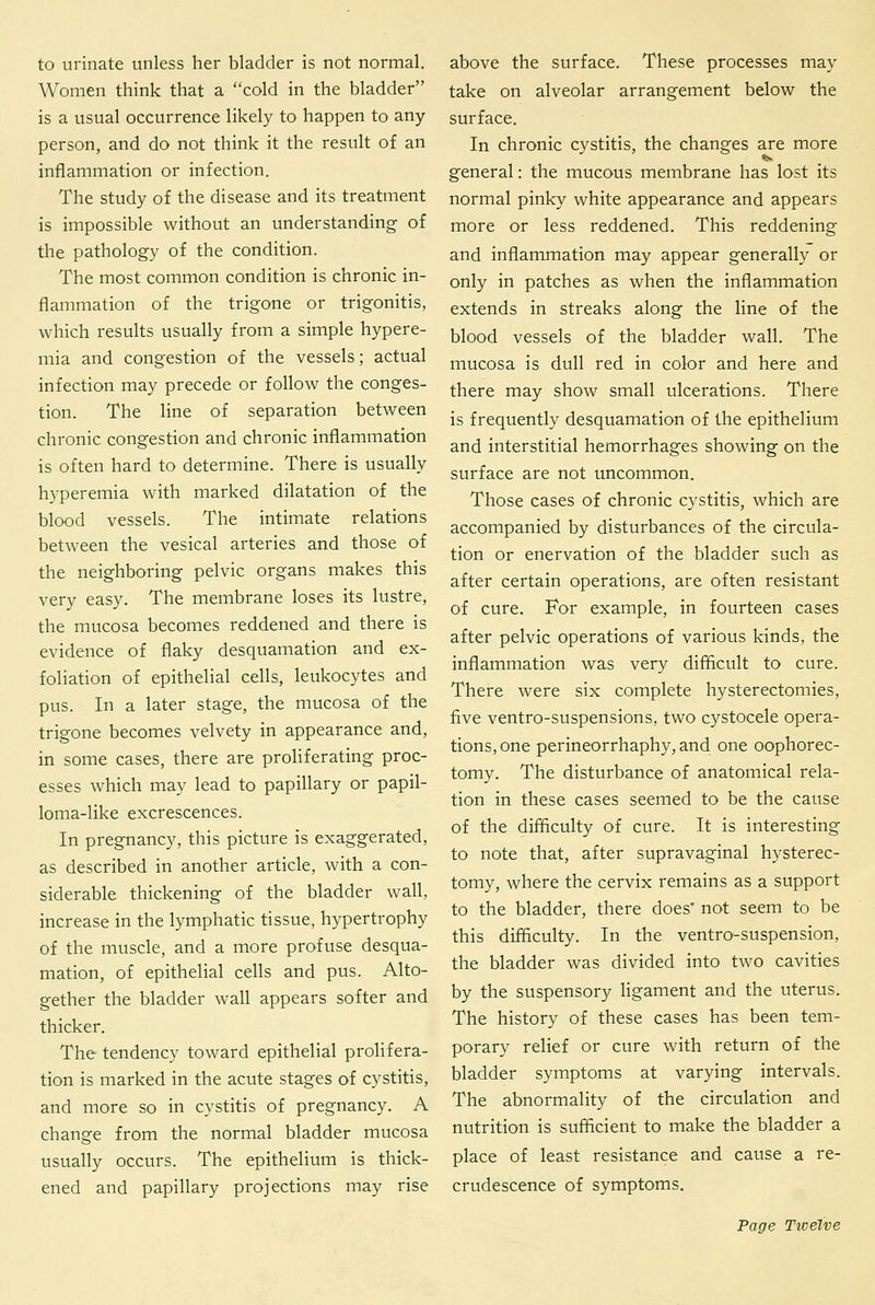 to urinate unless her bladder is not normal. Women think that a cold in the bladder is a usual occurrence likely to happen to any person, and do not think it the result of an inflammation or infection. The study of the disease and its treatment is impossible without an understanding of the pathology of the condition. The most common condition is chronic in- flammation of the trigone or trigonitis, which results usually from a simple hypere- mia and congestion of the vessels; actual infection may precede or follow the conges- tion. The line of separation between chronic congestion and chronic inflammation is often hard to determine. There is usually hyperemia with marked dilatation of the blood vessels. The intimate relations between the vesical arteries and those of the neighboring pelvic organs makes this very easy. The membrane loses its lustre, the mucosa becomes reddened and there is evidence of flaky desquamation and ex- foliation of epithelial cells, leukocytes and pus. In a later stage, the mucosa of the trigone becomes velvety in appearance and, in some cases, there are proliferating proc- esses which may lead to papillary or papil- loma-like excrescences. In pregnancy, this picture is exaggerated, as described in another article, with a con- siderable thickening of the bladder wall, increase in the lymphatic tissue, hypertrophy of the muscle, and a more profuse desqua- mation, of epithelial cells and pus. Alto- gether the bladder wall appears softer and thicker. The tendency toward epithelial prolifera- tion is marked in the acute stages of cystitis, and more so in cystitis of pregnancy. A change from the normal bladder mucosa usually occurs. The epithelium is thick- ened and papillary projections may rise above the surface. These processes may take on alveolar arrangement below the surface. In chronic cystitis, the changes are more general: the mucous membrane has lost its normal pinky white appearance and appears more or less reddened. This reddening and inflammation may appear generally or only in patches as when the inflammation extends in streaks along the line of the blood vessels of the bladder wall. The mucosa is dull red in color and here and there may show small ulcerations. There is frequently desquamation of the epithelium and interstitial hemorrhages showing on the surface are not uncommon. Those cases of chronic cystitis, which are accompanied by disturbances of the circula- tion or enervation of the bladder such as after certain operations, are often resistant of cure. For example, in fourteen cases after pelvic operations of various kinds, the inflammation was very difficult to cure. There were six complete hysterectomies, five ventro-suspensions, two cystocele opera- tions, one perineorrhaphy, and one oophorec- tomy. The disturbance of anatomical rela- tion in these cases seemed to be the cause of the difficulty of cure. It is interesting to note that, after supravaginal hysterec- tomy, where the cervix remains as a support to the bladder, there does* not seem to be this difficulty. In the ventro-suspension, the bladder was divided into two cavities by the suspensory Hgament and the uterus. The history of these cases has been tem- porary relief or cure with return of the bladder symptoms at varying intervals. The abnormality of the circulation and nutrition is sufficient to make the bladder a place of least resistance and cause a re- crudescence of symptoms. Page Twelve