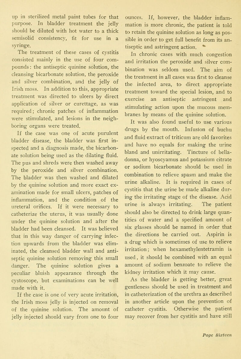 up in sterilized metal paint tubes for that purpose. In bladder treatment the jelly should be diluted with hot water to a thick semisolid consistency, fit for use in a syringe. The treatment of these cases of cystitis consisted mainly in the use of four com- pounds : the antiseptic quinine solution, the cleansing- bicarbonate solution, the peroxide and silver combination, and the jelly of Irish moss. In addition to this, appropriate treatment was directed to ulcers by direct application of silver or curettage, as was required; chronic patches of inflammation were stimulated, and lesions in the neigh- boring organs were treated. If the case was one of acute purulent bladder disease, the bladder was first in- spected and a diagnosis made, the bicarbon- ate solution being used as the dilating fluid. The pus and shreds were then washed away by the peroxide and silver combination. The bladder was then washed and dilated by the quinine solution and more exact ex- amination made for small ulcers, patches of inflammation, and the condition of the ureteral orifices. If it were necessary to catheterize the uterus, it was usually done under the quinine solution and after the bladder had been cleansed. It was believed that in this way danger of carrying infec- tion upwards from the bladder was elim- inated, the cleansed bladder wall and anti- septic quinine solution removing this small danger. The quinine solution gives a peculiar bluish appearance through the cystoscope, but examinations can be well made with it. If the case is one of very acute irritation, the Irish moss jelly is injected on removal of the quinine solution. The amount of jelly injected should vary from one to four ounces. If, however, the bladder inflam- mation is more chronic, the patient is told to retain the quinine solution as long as pos- sible in order to get full benefit from its an- tiseptic and astringent action. ^^ In chronic cases with much congestion and irritation the peroxide and silver com- bination was seldom used. The aim of the treatment in all cases was first to cleanse the infected area, to direct appropriate treatment toward the special lesion, and to exercise an antiseptic astringent and stimulating action upon the mucous mem- branes by means of the quinine solution. It was also found useful to use various drugs by the mouth. Infusion of buchu and fluid extract of triticum are old favorites and have no equals for making the urine bland and unirritating. Tincture of bella- donna, or hyoscyamus and potassium citrate or sodium bicarbonate should be used in combination to relieve spasm and make the urine alkaline. It is required in cases of cystitis that the urine be made alkaline dur- ing the irritating stage of the disease. Acid urine is always irritating. The patient should also be directed to drink large quan- tities of water and a specified amount of six glasses should be named in order that the directions be carried out. Aspirin is a drug which is sometimes of use to relieve irritation; when hexamethylentetramin is used, it should be combined with an equal amount of sodium benzoate to relieve the kidney irritation which it may cause. As the bladder is getting better, great gentleness should be used in treatment and in catheterization of the urethra as described in another article upon the prevention of catheter cystitis. Otherwise the patient may recover from her cystitis and have still