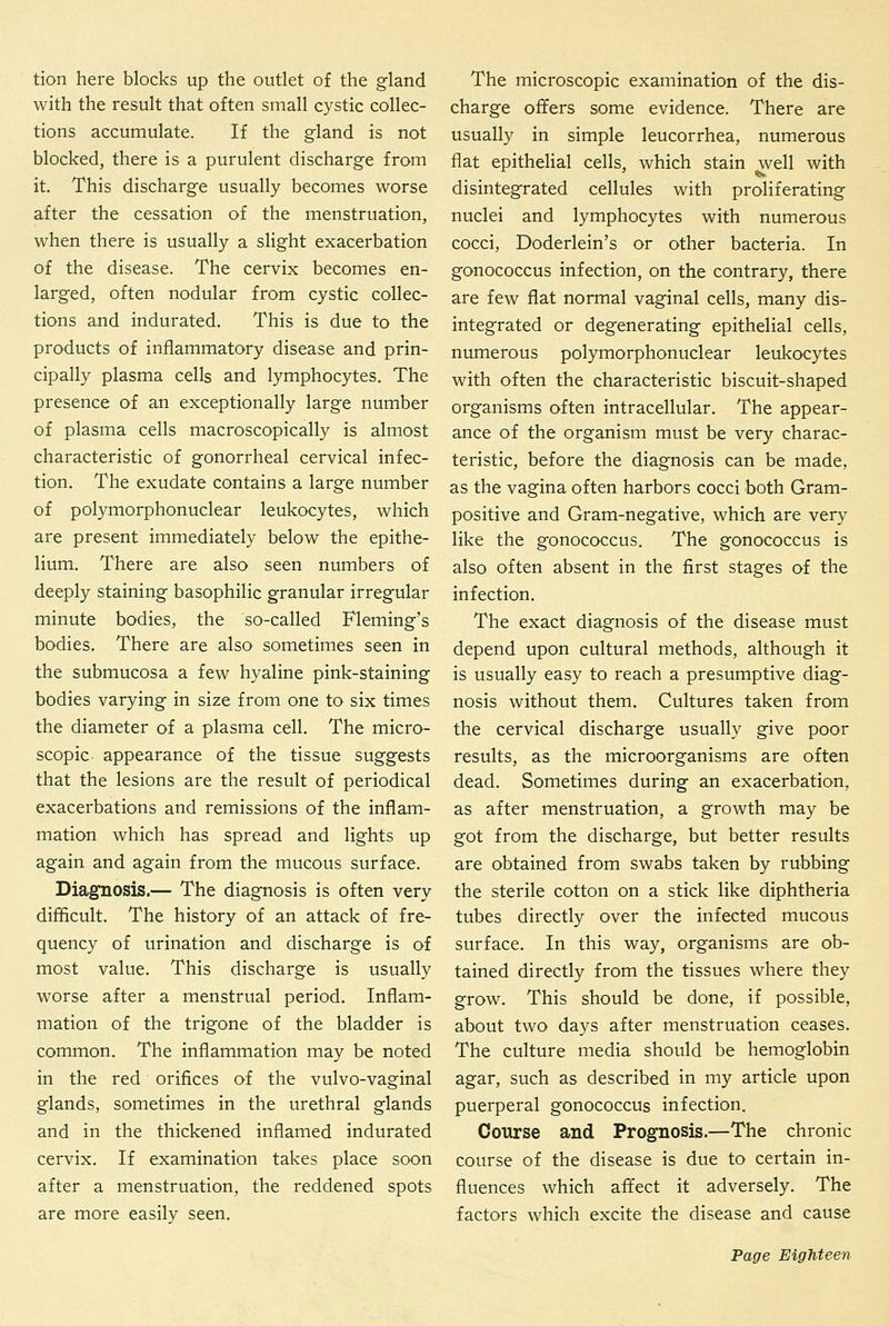 tion here blocks up the outlet of the gland with the result that often small cystic collec- tions accumulate. If the gland is not blocked, there is a purulent discharge from it. This discharge usually becomes worse after the cessation of the menstruation, when there is usually a slight exacerbation of the disease. The cervix becomes en- larged, often nodular from cystic collec- tions and indurated. This is due to the products of inflammatory disease and prin- cipally plasma cells and lymphocytes. The presence of an exceptionally large number of plasma cells macroscopically is almost characteristic of gonorrheal cervical infec- tion. The exudate contains a large number of polymorphonuclear leukocytes, which are present immediately below the epithe- lium. There are also seen numbers of deeply staining basophilic granular irregular minute bodies, the so-called Fleming's bodies. There are also sometimes seen in the submucosa a few hyaline pink-staining bodies varying in size from one to six times the diameter of a plasma cell. The micro- scopic appearance of the tissue suggests that the lesions are the result of periodical exacerbations and remissions of the inflam- mation which has spread and lights up again and again from the mucous surface. Diagnosis.— The diagnosis is often very difficult. The history of an attack of fre- quency of urination and discharge is of most value. This discharge is usually worse after a menstrual period. Inflam- mation of the trigone of the bladder is common. The inflammation may be noted in the red orifices of the vulvo-vaginal glands, sometimes in the urethral glands and in the thickened inflamed indurated cervix. If examination takes place soon after a menstruation, the reddened spots are more easily seen. The microscopic examination of the dis- charge offers some evidence. There are usually in simple leucorrhea, numerous flat epithehal cells, which stain well with disintegrated cellules with proliferating nuclei and lymphocytes with numerous cocci, Doderlein's or other bacteria. In gonococcus infection, on the contrary, there are few flat normal vaginal cells, many dis- integrated or degenerating epithelial cells, numerous polymorphonuclear leukocytes with often the characteristic biscuit-shaped organisms often intracellular. The appear- ance of the organism must be very charac- teristic, before the diagnosis can be made, as the vagina often harbors cocci both Gram- positive and Gram-negative, which are very like the gonococcus. The gonococcus is also often absent in the first stages of the infection. The exact diagnosis of the disease must depend upon cultural methods, although it is usually easy to reach a presumptive diag- nosis without them. Cultures taken from the cervical discharge usually give poor results, as the microorganisms are often dead. Sometimes during an exacerbation, as after menstruation, a growth may be got from the discharge, but better results are obtained from swabs taken by rubbing the sterile cotton on a stick like diphtheria tubes directly over the infected mucous surface. In this way, organisms are ob- tained directly from the tissues where they grow. This should be done, if possible, about two days after menstruation ceases. The culture media should be hemoglobin agar, such as described in my article upon puerperal gonococcus infection. Course and Prognosis.—The chronic course of the disease is due to certain in- fluences which affect it adversely. The factors which excite the disease and cause
