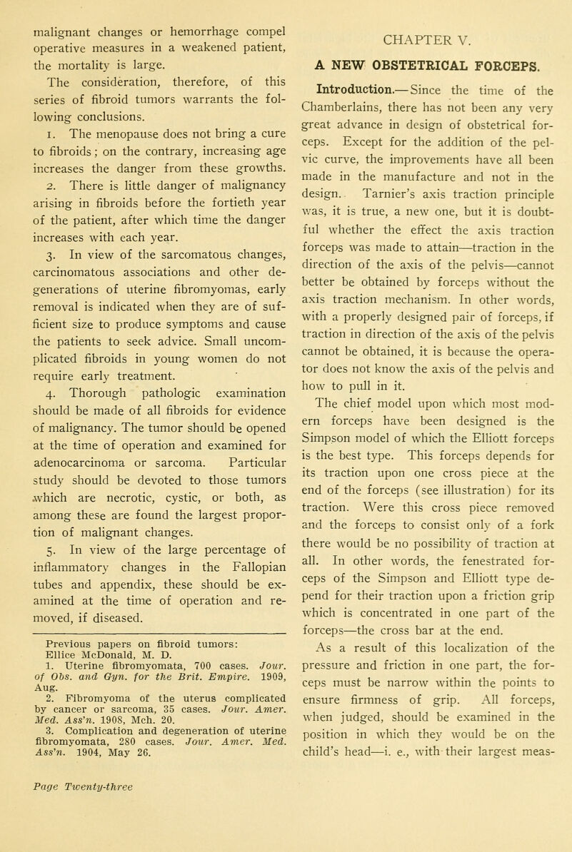 malignant changes or hemorrhage compel operative measures in a weakened patient, the mortality is large. The consideration, therefore, of this series of fibroid tumors warrants the fol- lowing conclusions. 1. The menopause does not bring a cure to fibroids; on the contrary, increasing age increases the danger from these growths. 2. There is little danger of malignancy arising in fibroids before the fortieth year of the patient, after which time the danger increases with each year. 3. In view of the sarcomatous changes, carcinomatous associations and other de- generations of uterine fibromyomas, early removal is indicated when they are of suf- ficient size to produce symptoms and cause the patients to seek advice. Small uncom- plicated fibroids in young women do not require early treatment. 4. Thorough pathologic examination should be made of all fibroids for evidence of malignancy. The tumor should be opened at the time of operation and examined for adenocarcinoma or sarcoma. Particular study should be devoted to those tumors .which are necrotic, cystic, or both, as among these are found the largest propor- tion of malignant changes. 5. In view of the large percentage of inflammatory changes in the Fallopian tubes and appendix, these should be ex- amined at the timiC of operation and re- moved, if diseased. Previous papers on fibroid tumors: Ellice McDonald, M. D. 1. Uterine fibromyomata, 700 cases. Jour, of Ois. and Cfyn. for the Brit. Empire. 1909, Aug. 2. Flbromyoma of the uterus complicated by cancer or sarcoma, 35 cases. Jour. Amer. Med. Ass'n. 1908, Mch. 20. 3. Complication and degeneration of uterine fibromyomata, 280 cases. Jotcr. Amer. Med. Ass'n. 1904, May 26. CHAPTER V. A NEW OBSTETRICAL FORCEPS. Introduction.— Since the time of the Chamberlains, there has not been any very great advance in design of obstetrical for- ceps. Except for the addition of the pel- vic curve, the improvements have all been made in the manufacture and not in the design. Tarnier's axis traction principle v/as, it is true, a new one, but it is doubt- ful whether the effect the axis traction forceps was made to attain—traction in the direction of the axis of the pelvis—cannot better be obtained by forceps without the axis traction mechanism. In other words, with a properly designed pair of forceps, if traction in direction of the axis of the pelvis cannot be obtained, it is because the opera- tor does not know the axis of the pelvis and how to pull in it. The chief model upon which most mod- ern forceps have been designed is the Simpson model of which the Elliott forceps is the best type. This forceps depends for its traction upon one cross piece at the end of the forceps (see illustration) for its traction. Were this cross piece removed and the forceps to consist only of a fork there would be no possibility of traction at all. In other words, the fenestrated for- ceps of the Simpson and Elliott type de- pend for their traction upon a friction grip which is concentrated in one part of the forceps—the cross bar at the end. As a result of this localization of the pressure and friction in one part, the for- ceps must be narrow within the points to ensure firmness of grip. All forceps, when judged, should be examined in the position in which they would be on the child's head—i. e., with their largest meas-