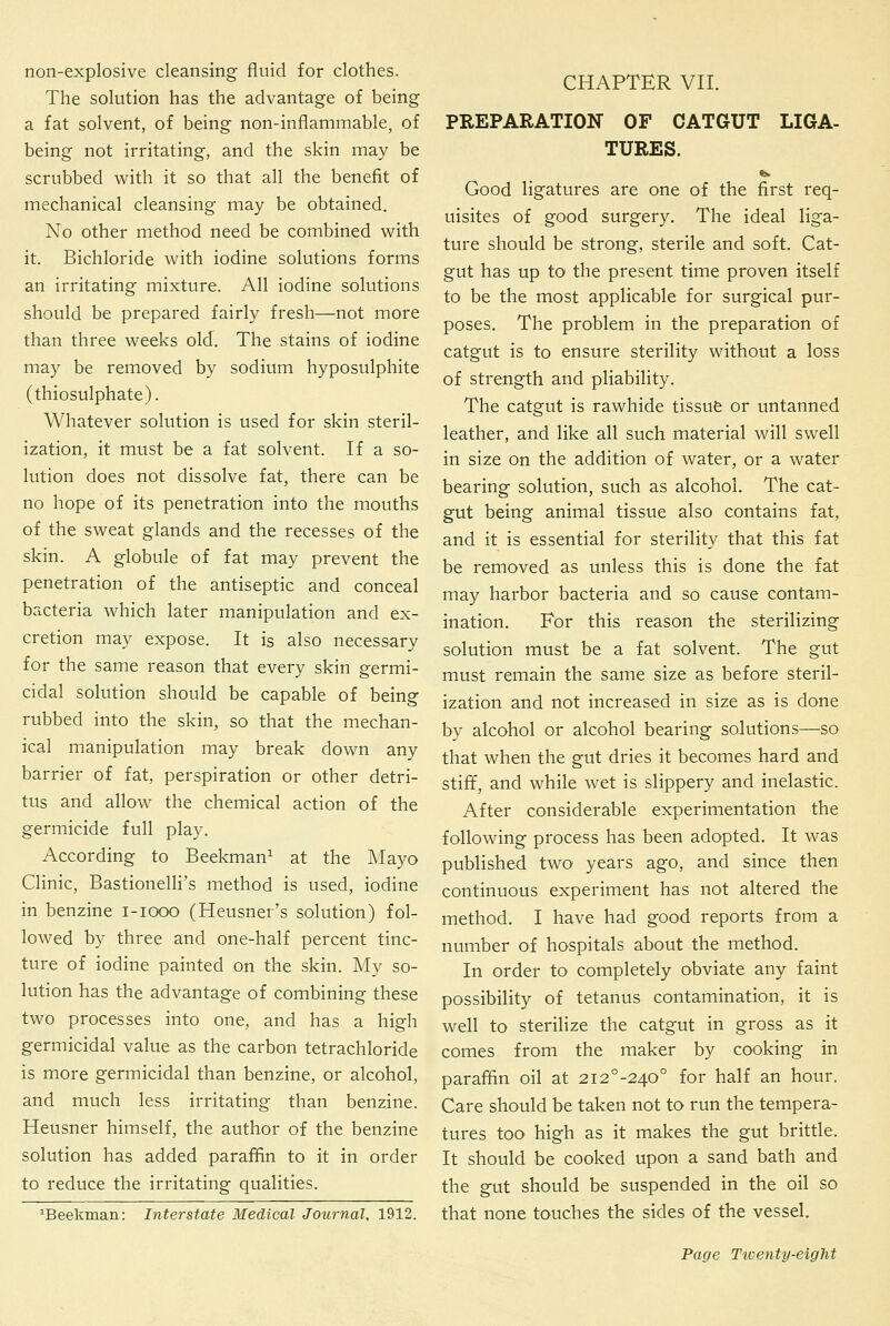 non-explosive cleansing fluid for clothes. The solution has the advantage of being a fat solvent, of being non-inflammable, of being not irritating, and the skin may be scrubbed with it so that all the benefit of mechanical cleansing may be obtained. No other method need be combined with it. Bichloride with iodine solutions forms an irritating mixture. All iodine solutions should be prepared fairly fresh—not more than three weeks old. The stains of iodine may be removed by sodium hyposulphite (thiosulphate). Whatever solution is used for skin steril- ization, it must be a fat solvent. If a so- lution does not dissolve fat, there can be no hope of its penetration into the mouths of the sweat glands and the recesses of the skin. A globule of fat may prevent the penetration of the antiseptic and conceal bacteria which later manipulation and ex- cretion may expose. It is also necessary for the same reason that every skin germi- cidal solution should be capable of being rubbed into the skin, so that the mechan- ical manipulation may break down any barrier of fat, perspiration or other detri- tus and allow the chemical action of the germicide full play. According to Beekman^ at the Mayo Clinic, BastionelH's method is used, iodine in benzine i-iooo (Heusner's solution) fol- lowed by three and one-half percent tinc- ture of iodine painted on the skin. My so- lution has the advantage of combining these two processes into one, and has a high germicidal value as the carbon tetrachloride is more germicidal than benzine, or alcohol, and much less irritating than benzine. Heusner himself, the author of the benzine solution has added paraffin to it in order to reduce the irritating qualities. ^Beekman: Interstate Medical Journal, 1912. CHAPTER VII. PREPARATION OF CATGUT LIGA- TURES. Good ligatures are one of the first req- uisites of good surgery. The ideal liga- ture should be strong, sterile and soft. Cat- gut has up to the present time proven itself to be the most applicable for surgical pur- poses. The problem in the preparation of catgut is to ensure sterility without a loss of strength and pliability. The catgut is rawhide tissufe or untanned leather, and like all such material will swell in size on the addition of water, or a water bearing solution, such as alcohol. The cat- gut being animal tissue also contains fat, and it is essential for sterility that this fat be removed as unless this is done the fat may harbor bacteria and so cause contam- ination. For this reason the sterilizing solution must be a fat solvent. The gut must remain the same size as before steril- ization and not increased in size as is done by alcohol or alcohol bearing solutions—so that when the gut dries it becomes hard and stiff, and while wet is slippery and inelastic. After considerable experimentation the following process has been adopted. It was published two years ago, and since then continuous experiment has not altered the method. I have had good reports from a number of hospitals about the method. In order to completely obviate any faint possibility of tetanus contamination, it is well to sterilize the catgut in gross as it comes from the maker by cooking in paraffin oil at 2i2°-240° for half an hour. Care should be taken not to run the tempera- tures too high as it makes the gut brittle. It should be cooked upon a sand bath and the gut should be suspended in the oil so that none touches the sides of the vessel.