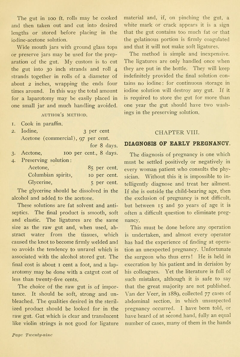 The gut in loo ft. rolls may be cooked and then taken out and cut into desired lengths or stored before placing in the iodine-acetone solution. Wide mouth jars with ground glass tops or preserve jars may be used for the prep- aration of the gut. My custom is to cut the gut into 30 inch strands and roll 4 strands together in rolls of a diameter of about 2 inches, wrapping the ends four times around. In this way the total amount for a laparotomy may be easily placed in one small jar and much handling avoided. author's method. 1. Cook in paraffin. 2. Iodine, 3 per cent Acetone (commercial), 97 per cent. for 8 days. 3. Acetone, 100 per cent., 8 days. 4. Preserving solution: Acetone, 85 per cent. Columbian spirits, 10 per cent. Glycerine, 5 per cent. The glycerine should be dissolved in the alcohol and added to the acetone. These solutions are fat solvent and anti- septics. The final product is smooth, soft and elastic. The ligatures are the same size as the raw gut and, when used, ab- stract water from the tissues, which caused the knot to become firmly welded and so avoids the tendency to unravel which is associated with the alcohol stored gut. The final cost is about i cent a foot, and a lap- arotomy may be done with a catgut cost of less than twenty-five cents. The choice of the raw gut is of impor- tance. It should be soft, strong and un- bleached. The qualities desired in the steril- ized product should be looked for in the raw gut. Gut which is clear and translucent like violin strings is not good for ligature material and, if, on pinching the gut, a white mark or crack appears it is a sign that the gut contains too much fat or that the gelatinous portion is firmly coagulated and that it will not make soft ligatures. The method is simple and inexpensive. The ligatures are only handled once when they are put in the bottle. They will keep indefinitely provided the final solution con- tains no iodine: for continuous storage in iodine solution will destroy any gut. If it is required to store the gut for more than one year the gut should have two wash- ings in the preserving solution. CHAPTER VIII. DIAGNOSIS OF EARLY PREGNANCY. The diagnosis of pregnancy is one which must be settled positively or negatively in every woman patient who consults the phy- sician. Without this it is impossible to in- telligently diagnose and treat her ailment. If she is outside the child-bearing age, then the exclusion of pregnancy is not difficult, but between 15 and 50 years of age it is often a difficult question to eliminate preg- nancy. This must be done before any operation is undertaken, and almost every operator has had the experience of finding at opera- tion an unexpected pregnancy. Unfortunate the surgeon who thus errs! He is held in execration by his patient and in derision by his colleagues. Yet the literature is full of such mistakes, although it is safe to say that the great majority are not published. Van der Veer, in 1889, collected 'j'j cases of abdominal section, in which unsuspected pregnancy occurred. I have been told, or have heard of at second hand, fully an equal number of cases, many of them in the hands