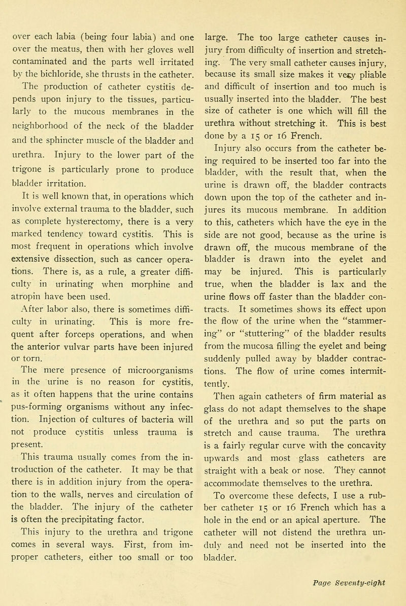 over each labia (being- four labia) and one over the meatus, then with her g-loves well contaminated and the parts well irritated by the bichloride, she thrusts in the catheter. The production of catheter cystitis de- pends upon injury to the tissues, particu- larly to the mucous membranes in the neighborhood of the neck of the bladder and the sphincter muscle of the bladder and urethra. Injury to the lower part of the trigone is particularly prone to produce bladder irritation. It is well known that, in operations which involve external trauma to the bladder, such as complete hysterectomy, there is a very marked tendency toward cystitis. This is most frequent in operations which involve extensive dissection, such as cancer opera- tions. There is, as a rule, a greater dififi- culty in urinating when morphine and atropin have been used. After labor also, there is sometimes diffi- culty in urinating. This is more fre- quent after forceps operations, and when the anterior vulvar parts have been injured or torn. The mere presence of microorganisms in the urine is no reason for cystitis, as it often happens that the urine contains pus-forming organisms without any infec- tion. Injection of cultures of bacteria will not produce cystitis unless trauma is present. This trauma usually comes from the in- troduction of the catheter. It may be that there is in addition injury from the opera- tion to the walls, nerves and circulation of the bladder. The injury of the catheter is often the precipitating factor. This injury to the urethra and trigone comes in several ways. First, from im- proper catheters, either too small or too large. The too large catheter causes in- jury from difficulty of insertion and stretch- ing. The very small catheter causes injury, because its small size makes it vegy pliable and difficult of insertion and too much is usually inserted into the bladder. The best size of catheter is one which will fill the urethra without stretching- it. This is best done by a 15 or 16 French. Injury also occurs from the catheter be- ing required to be inserted too far into the bladder, with the result that, when the urine is drawn off, the bladder contracts down upon the top of the catheter and in- jures its mucous membrane. In addition to this, catheters which have the eye in the side are not good, because as the urine is drawn off, the mucous membrane of the bladder is drawn into the eyelet and may be injured. This is particularly true, when the bladder is lax and the urine flows off faster than the bladder con- tracts. It sometimes shows its effect upon the flow of the urine when the stammer- ing or stuttering of the bladder results from the mucosa filling the eyelet and being suddenly pulled away by bladder contrac- tions. The flow of urine comes intermit- tently. Then again catheters of firm material as glass do not adapt themselves to the shape of the urethra and so put the parts on stretch and cause trauma. The urethra is a fairly regular curve with the concavity upwards and most glass catheters are straight with a beak or nose. They cannot accommodate themselves to the urethra. To overcome these defects, I use a rub- ber catheter 15 or 16 French which has a hole in the end or an apical aperture. The catheter will not distend the urethra un- duly and need not be inserted into the bladder.