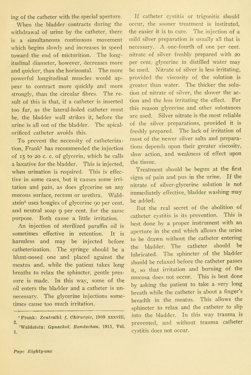 ing of the catheter with the special aperture. When the bladder contracts during- the withdrawal of urine by the catheter, there is a simultaneous continuous movement which begins slowly and increases in speed toward the end of micturition. The long- itudinal diameter, however, decreases more and quicker, than the horizontal. The more powerful longitudinal muscles would ap- pear to contract more quickly and more strongly, than the circular fibres. The re- sult of this is that, if a catheter is inserted too far, as the lateral-holed catheter must be, the bladder wall strikes it, before the urine is all out of the bladder. The apical- orificed catheter avoids this. To prevent the necessity of catheteriza- tion, Frank^ has recommended the injection of 15 to 20 c. c, of glycerin, which he calls a laxative for the bladder. This is injected, when urination is required. This is effec- tive in some cases, but it causes some irri- tation and pain, as does glycerine on any mucous surface, rectum or urethra. Wald- stein- uses bougies of glycerine 90 per cent, and neutral soap 9 per cent, for the same purpose. Both cause a little irritation. An injection of sterilized paraffin oil is sometimes effective in retention. It is harmless and may be injected before catheterization. The syringe should be a blunt-nosed one and placed against the meatus and, while the patient takes long breaths to relax the sphincter, gentle pres- sure is made. In this way, some of the oil enters the bladder and a catheter is un- necessary. The glycerine injections some- times cause too much irritation. 1 Frank: Zentralbl. f. Chirurgie, 1909 xxxviii, 2. =Waldsteiii: Gynaekol. Rundschau, 1911, Vol. If catheter cystitis or trigonitis should occur, the sooner treatment is instituted, the easier it is to cure. The injection of a mild silver preparation is usually all that is necessary. A one-fourth of one per cent, nitrate of silver freshly prepared with 20 per cent, glycerine in distilled water may be used. Nitrate of silver is less irritating, provided the viscosity of the solution is greater than water. The thicker the solu- tion of nitrate of silver, the slower the ac- tion and the less irritating the effect. For this reason glycerine and other substances are used. Silver nitrate is the most reliable of the silver preparations, provided it is freshly prepared. The lack of irritation of most of the newer silver salts and prepara- tions depends upon their greater viscosity, slow action, and weakness of effect upon the tissue. Treatment should be begun at the first signs of pain and pus in the urine. If the nitrate of silver-glycerine solution is not immediately effective, bladder washing may be added. But the real secret of the abolition of catheter cystitis is its prevention. This is best done by a proper instrument with an aperture in the end which allows the urine to be drawn without the catheter entering the bladder. The catheter should be lubricated. The sphincter of the bladder should be relaxed before the catheter passes it, so that irritation and burning of the mucosa does not occur. This is best done by asking the patient to take a very long breath while the catheter is about a finger's breadth in the meatus. This allows the sphincter to relax and the catheter to slip into the bladder. In this way trauma is prevented, and without trauma catheter cystitis does not occur.