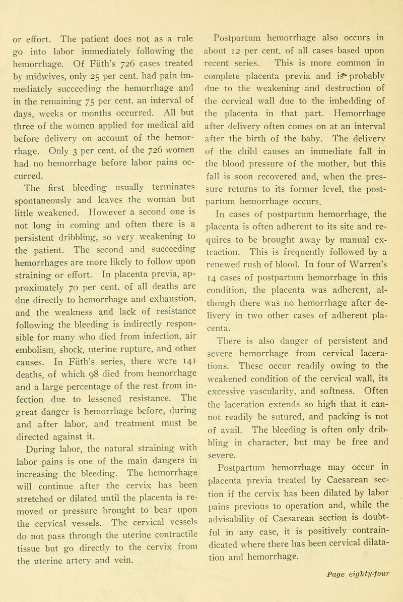 or effort. The patient does not as a rule go into labor immediately following- the hemorrhage. Of Filth's 726 cases treated by midwives, only 25 per cent, had pain im- mediately succeeding- the hemorrhage and in the remaining 75 per cent, an interval of days, weeks or months occurred. All but three of the women applied for medical aid before delivery on account of the hemor- rhage. Only 3 per cent, of the 726 women had no hemorrhage before labor pains oc- curred. The first bleeding usually terminates spontaneously and leaves the woman but little weakened. However a second one is not long in coming and often there is a persistent dribbling, so very weakening to the patient. The second and succeeding hemorrhages are more likely to follow upon straining or effort. In placenta previa, ap- proximately 70 per cent, of all deaths are due directly to hemorrhage and exhaustion, and the weakness and lack of resistance following the bleeding is indirectly respon- sible for many who died from infection, air embolism, shock, uterine rupture, and other causes. In Filth's series, there were 141 deaths, of which 98 died from hemorrhage and a large percentage of the rest from in- fection due to lessened resistance. The great danger is hemorrhage before, during and after labor, and treatment must be directed against it. During labor, the natural straining with labor pains is one of the main dangers in increasing the bleeding. The hemorrhage will continue after the cervix has been stretched or dilated until the placenta is re- moved or pressure brought to' bear upon the cervical vessels. The cervical vessels do not pass through the uterine contractile tissue but go directly to the cervix from the uterine arterv and vein. Postpartum hemorrhage also occurs in about 12 per cent, of all cases based upon recent series. This is more common in complete placenta previa and i^ probably due to the weakening and destruction of the cervical wall due to the imbedding of the placenta in that part. Hemorrhage after delivery often comes on at an interval after the birth of the hahy. The delivery of the child causes an immediate fall in the blood pressure of the mother, but this fail is soon recovered and, when the pres- sure returns to its former level, the post- partum hemorrhage occurs. In cases of postpartum hemorrhage, the placenta is often adherent to its site and re- quires to be brought away by manual ex- traction. This is frequently followed by a renewed rush of blood. In four of Warren's 14 cases of postpartum hemorrhage in this condition, the placenta was adherent, al- though there was no hemorrhage after de- livery in two other cases of adherent pla- centa. There is also danger of persistent and severe hemorrhage from cervical lacera- tions. These occur readily owing to the weakened condition of the cervical wall, its excessive vascularity, and softness. Often the laceration extends so high that it can- not readily be sutured, and packing is not of avail. The bleeding is often only drib- bling in character, but may be free and severe. Postpartum hemorrhage may occur in placenta previa treated by Caesarean sec- tion if the cervix has been dilated by labor pains previous to operation and, while the advisability of Caesarean section is doubt- ful in any case, it is positively contrain- dicated where there has been cervical dilata- tion and hemorrhage.