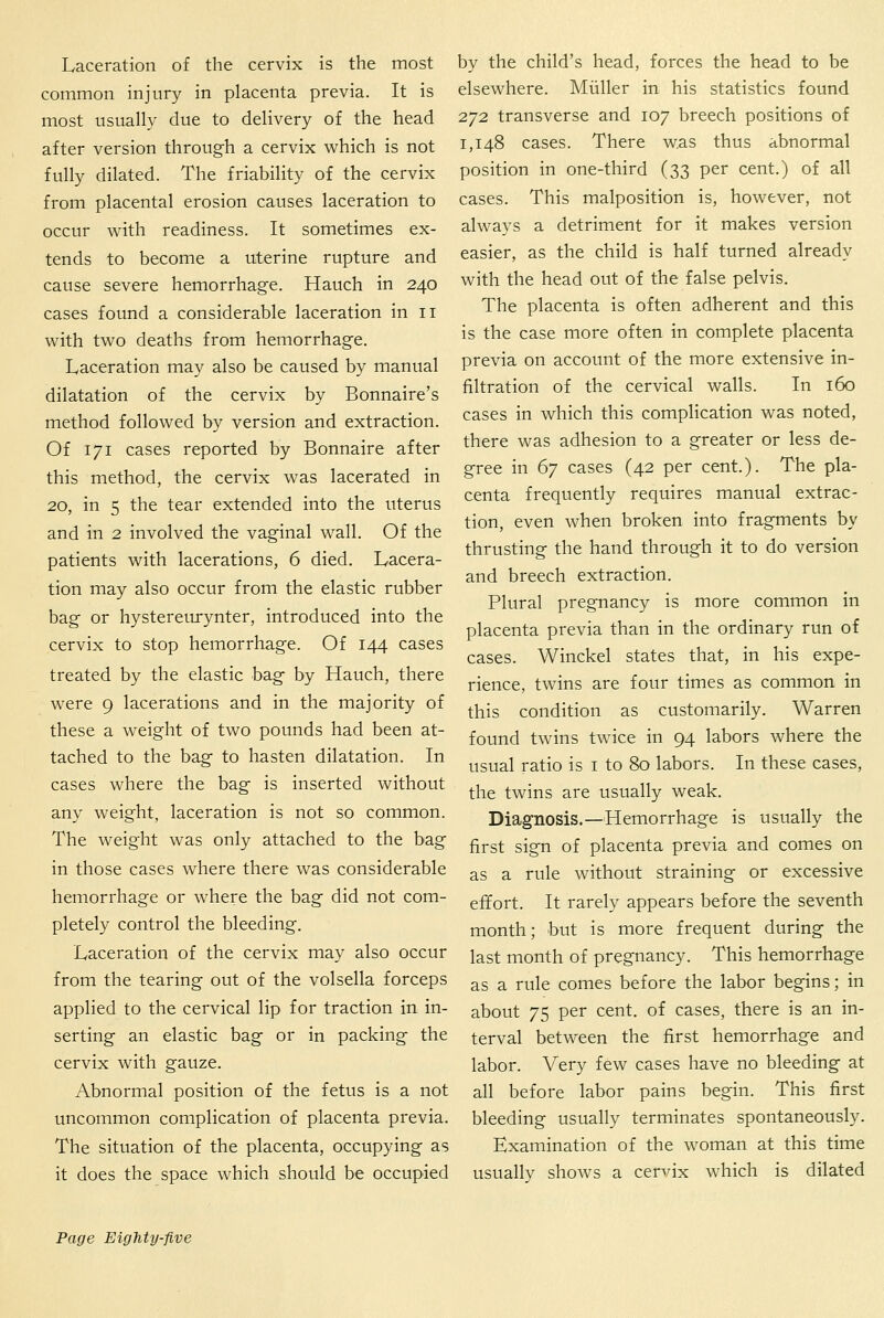 Laceration of the cervix is the most common injury in placenta previa. It is most usually due to delivery of the head after version through a cervix which is not fully dilated. The friability of the cervix from placental erosion causes laceration to occur with readiness. It sometimes ex- tends to become a uterine rupture and cause severe hemorrhage. Hauch in 240 cases found a considerable laceration in 11 with two deaths from hemorrhage. Laceration may also be caused by manual dilatation of the cervix by Bonnaire's method followed by version and extraction. Of 171 cases reported by Bonnaire after this method, the cervix was lacerated in 20, in 5 the tear extended into the uterus and in 2 involved the vaginal wall. Of the patients with lacerations, 6 died. Lacera- tion may also occur from the elastic rubber bag or hystereiu-ynter, introduced into the cervix to stop hemorrhage. Of 144 cases treated by the elastic bag by Hauch, there were 9 lacerations and in the majority of these a weight of two pounds had been at- tached to the bag to hasten dilatation. In cases where the bag is inserted without any weight, laceration is not so common. The weight was only attached to the bag in those cases where there was considerable hemorrhage or where the bag did not com- pletely control the bleeding. Laceration of the cervix may also occur from the tearing out of the volsella forceps applied to the cervical lip for traction in in- serting an elastic bag or in packing the cervix with gauze. Abnormal position of the fetus is a not uncommon complication of placenta previa. The situation of the placenta, occupying as it does the space which should be occupied by the child's head, forces the head to be elsewhere. Miiller in his statistics found 272 transverse and 107 breech positions of 1,148 cases. There was thus abnormal position in one-third (33 per cent.) of all cases. This malposition is, however, not always a detriment for it makes version easier, as the child is half turned already with the head out of the false pelvis. The placenta is often adherent and this is the case more often in complete placenta previa on account of the more extensive in- filtration of the cervical walls. In 160 cases in which this complication was noted, there was adhesion to a greater or less de- gree in 67 cases (42 per cent.). The pla- centa frequently requires manual extrac- tion, even when broken into fragments by thrusting the hand through it to do version and breech extraction. Plural pregnancy is more common in placenta previa than in the ordinary run of cases. Winckel states that, in his expe- rience, twins are four times as common in this condition as customarily. Warren found twins twice in 94 labors where the usual ratio is i to 80 labors. In these cases, the twins are usually weak. Diagnosis.—Hemorrhage is usually the first sign of placenta previa and comes on as a rule without straining or excessive effort. It rarely appears before the seventh month; but is more frequent during the last month of pregnancy. This hemorrhage as a rule comes before the labor begins; in about 75 per cent, of cases, there is an in- terval between the first hemorrhage and labor. Very few cases have no bleeding at all before labor pains begin. This first bleeding usually terminates spontaneously. Examination of the woman at this time usually shows a cervix which is dilated