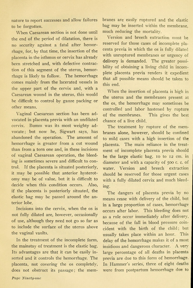 nature to report successes and allow failures to be forgotten. When Caesarean section is not done until the end of the period of dilatation, there is no security against a fatal after hemor- rhage, for, by that time, the insertion of the placenta in the isthmus or cervix has already been stretched and, with defective contrac- tion of this segment of the uterus, hemor- rhage is likely to follow. The hemorrhage comes mainly from the lacerated vessels in the upper part of the cervix and, with a Caesarean wound in the uterus, this would be difficult to control by gauze packing or other means. Vaginal Caesarean section has been ad- vocated in placenta previa with an undilated cervix. Bumm was its most weighty ad- vocate; but now he, Sigwart says, has abandoned the operation. The amount of hemorrhage is greater from a cut wound than from a torn one and, in these incisions of vaginal Caesarean operation, the bleed- ing is sometimes severe and difficult to con- trol. If the placenta is situated posteriorly, it may be possible that anterior hysterot- omy may be of value, but it is difficult to decide when this condition occurs. Also, if the placenta is posteriorly situated, the elastic bag may be passed around the an- terior lobe. Incisions into the cervix, when the os is not fully dilated are, however, occasionally of use, although they need not go so far as to include the surface of the uterus above the vaginal vaults. In the treatment of the incomplete form, the mainstay of treatment is the elastic bag. Its advantages are that it can be easily in- serted and it controls the hemorrhage. The placenta, not covering the os completely, does not obstruct its passage; the mem- Page Ninety-one branes are easily ruptured and the elastic bag may be inserted within the membrane, much reducing the mortality. Version and breech extraction must be reserved for those cases of incomplete pla- centa previa in which the os is fully dilated with unruptured membranes or urgency of delivery is demanded. The greater possi- bility of obtaining a living child in incom- plete placenta previa renders it expedient that all possible means should be taken to this end. When the insertion of placenta is high in the uterus and the membranes present at the OS, the hemorrhage may sometimes be controlled and labor hastened by rupture of the membranes. This gives the best chance of a live child. The treatment by rupture of the mem- branes alone, however, should be confined to mild cases with a high insertion of the placenta. The main reliance in the treat- ment of incomplete placenta previa should be the large elastic bag, lo to 12 cm. in diameter and with a capacity of 500 c. c. of water. Version and breech extraction should be reserved for those urgent cases with a fully dilated cervix and much bleed- ing. The dangers of placenta previa by no means cease with delivery of the child, but in a large proportion of cases, hemorrhage occurs after labor. This bleeding does not as a rule occur immediately after delivery, because of the fall in blood pressure coin- cident with the birth of the child; but usually takes place within an hour. This delay of the hemorrhage makes it of a most insidious and dangerous character. A very large percentage of all deaths in placenta previa are due to this form of hemorrhage. In Hammer's series, three of eight deaths were from postpartum hemorrhage due to