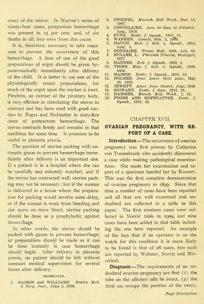 atony of the uterus. In Warren's series of ninety-four cases, postpartum hemorrhage was present in 15 per cent, and, of six deaths in all, two were from this cause. It is, therefore, necessary to take meas- ures to prevent the occurrence of this hemorrhage. A dose of one of the good preparations of ergot should be given hy- podermatically immediately after delivery of the child. It is better to use one of the physiologically tested preparations, for much of the ergot upon the market is inert. Pituitrin, an extract of the pituitary body, is very efficient in stimulating the uterus to contract and has been used with good suc- cess by Foges and Hofstatter in sixty-five cases of postpartum hemorrhage. The uterus contracts firmly and remains in that condition for some time. It promises to be useful in placenta previa. The question of uterine packing with an- tiseptic gauze to prevent hemorrhage imme- diately after delivery is an important one. If a patient is in a hospital where she can be carefully and minutely watched, and if the uterus has contracted well, uterine pack- ing may not be necessary; but if the woman is delivered in a house where the prepara- tion for packing would involve some delay, or if the woman is weak from bleeding and can spare no more blood, uterine packing should be done as a prophylactic against hemorrhage. In other words, the uterus should be packed with gauze to prevent hemorrhage, or preparations should be made so it can be done instantly in case hemorrhage should begin. After delivery in placenta previa, no patient should be left without constant medical supervision for several hours after delivery. EEFEEENCES. 1. MAISON and WILLIAMS. Boston Med. & Surg. Jour., June 3, 1909. 2. ZWEIFEL. Muench. Med. Woch., Nov. 19, 1907. 3. CONVELAIRE. Ann. de Oyn. et d'Obstet., Aug., 1910. 4. FUTH. Zentr. f. Gynak., 1907. 12. 5. WARREN. Lancet, Feb. 3, 1906. 6. HAITCH. Mon. f. Geb. u. Gynak., 1910, xxxi, 5. 7. BONNAIRE. Presse Med., 1909, xvii, 66. 8. MULLER, L. Placenta Praevia, Stuttgart, 1877. 9. HANNES. Zeit. f. Gynak., 1909, 3. 10. THIES. Mon. f. Gel), u. Gynak., 1909, xxix. 11. MAISON. Zentr. f. Gynak., 1910, 18. 12. HOLMES. Jour. Am,er. Med. Assn., May 20, 1905. 13. JEWETT. Amer. Jour. Obstet., June, 1909. 14. SIGWART. Zentr. f. Gyn., 1910, 28. 15. HAMMER. Munch. Med. Woch., 1, 35. 16. FOGES AND HOFSTATTER. Zentr. f. Gynak., 1910, 46. CHAPTER XVII. OVARIAN PREGNANCY, WITH RE- PORT OF A CASE. Introduction.—The occurrence of ovarian pregnancy was first proven by Catherine von Tussenbroek who accidently discovered a case while making pathological examina- tions. She made her examination and re- port of a specimen handed her by Kouwer. This was the first complete demonstration of ovarian pregnancy in 1899. Since that time a number of cases have been reported and all that are well examined and un- doubted are collected in a table in this paper. The first nineteen cases were col- lected in Norris' table in 1909, and nine cases have been added to that table includ- ing the one here reported. An example of the fact that if an operator is on the watch for this condition it is more likely to be found is that of 28 cases, two each are reported by Webster, Norris and Mis- colitsh. Diagnosis.—The requirements of an un- doubted ovarian pregnancy are that (i) the tube on the affected side be intact, (2) the fetal sac occupy the position of the ovary,