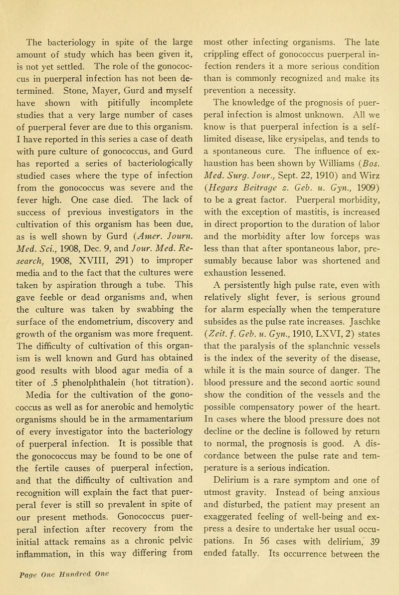 The bacteriology in spite of the large amount of study which has been given it, is not yet settled. The role of the gonococ- cus in puerperal infection has not been de- termined. Stone, Mayer, Gurd and myself have shown with pitifully incomplete studies that a very large number of cases of puerperal fever are due to this organism. I have reported in this series a case of death with pure culture of gonococcus, and Gurd has reported a series of bacteriologically studied cases where the type of infection from the gonococcus was severe and the fever high. One case died. The lack of success of previous investigators in the cultivation of this organism has been due, as is well shown by Gurd (Amer. Joiirn. Med. Sci., 1908, Dec. 9, and Jour. Med. Re- search, 1908, XVIII, 291) to improper media and to the fact that the cultures were taken by aspiration through a tube. This gave feeble or dead organisms and, when the culture was taken by swabbing the surface of the endometrium, discovery and growth of the organism was more frequent. The difficulty of cultivation of this organ- ism is well known and Gurd has obtained good results with blood agar media of a titer of .5 phenolphthalein (hot titration). Media for the cultivation of the gono- coccus as well as for anerobic and hemolytic organisms should be in the armamentarium of every investigator into the bacteriology of puerperal infection. It is possible that the gonococcus may be found to be one of the fertile causes of puerperal infection, and that the difficulty of cultivation and recognition will explain the fact that puer- peral fever is still so prevalent in spite of our present methods. Gonococcus puer- peral infection after recovery from the initial attack remains as a chronic pelvic inflammation, in this way differing from most other infecting organisms. The late crippling effect of gonococcus puerperal in- fection renders it a more serious condition than is commonly recognized and make its prevention a necessity. The knowledge of the prognosis of puer- peral infection is almost unknown. All we know is that puerperal infection is a self- limited disease, like erysipelas, and tends to a spontaneous cure. The influence of ex- haustion has been shown by Williams {Bos. Med. Surg. Jour., Sept. 22, 1910) and Wirz (Hegars Beitrage z. Geb. u. Gyn., 1909) to be a great factor. Puerperal morbidity, with the exception of mastitis, is increased in direct proportion to the duration of labor and the morbidity after low forceps was less than that after spontaneous labor, pre- sumably because labor was shortened and exhaustion lessened. A persistently high pulse rate, even with relatively slight fever, is serious ground for alarm especially when the temperature subsides as the pulse rate increases. Jaschke (Zeit. f. Geb. u. Gyn., 1910, LXVI, 2) states that the paralysis of the splanchnic vessels is the index of the severity of the disease, while it is the main source of danger. The blood pressure and the second aortic sound show the condition of the vessels and the possible compensatory power of the heart. In cases where the blood pressure does not decline or the decline is followed by return to normal, the prognosis is good. A dis- cordance between the pulse rate and tem- perature is a serious indication. Delirium is a rare symptom and one of utmost gravity. Instead of being anxious and disturbed, the patient may present an exaggerated feeling of well-being and ex- press a desire to undertake her usual occu- pations. In 56 cases with delirium, 39 ended fatally. Its occurrence between the