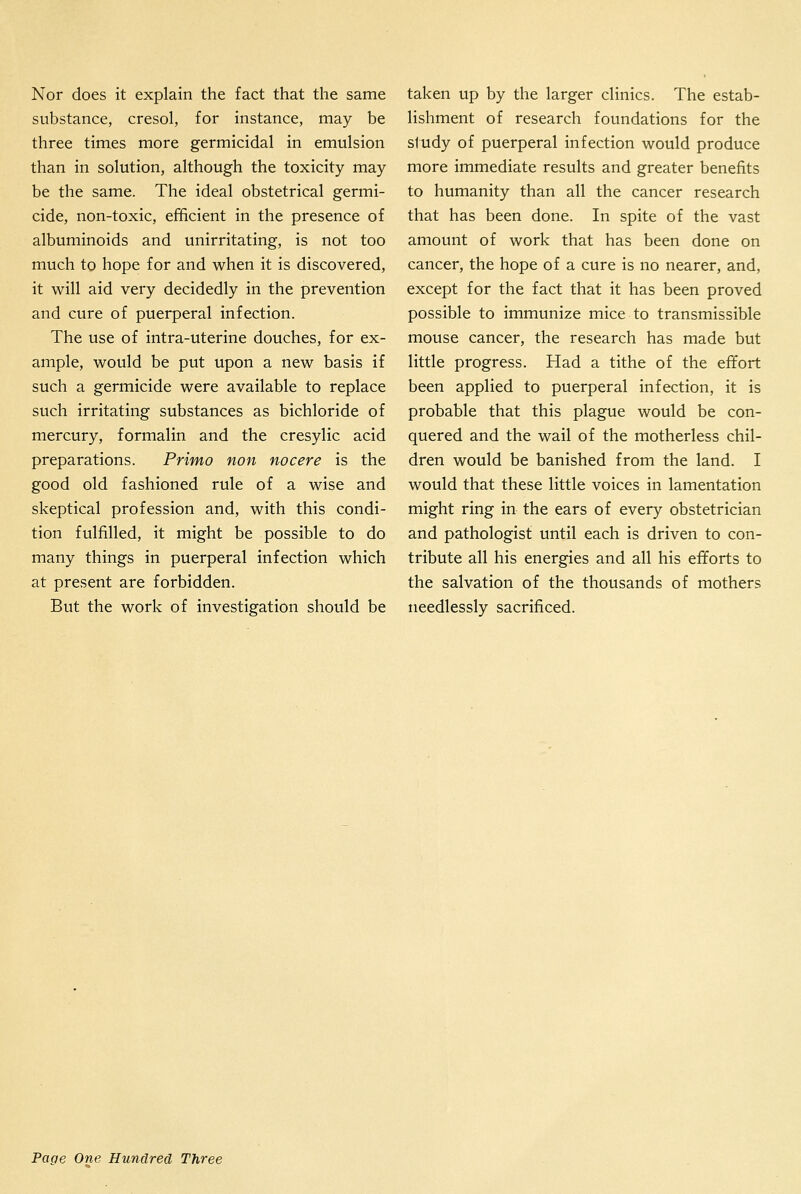 Nor does it explain the fact that the same substance, cresol, for instance, may be three times more germicidal in emulsion than in solution, although the toxicity may be the same. The ideal obstetrical germi- cide, non-toxic, efificient in the presence of albuminoids and unirritating, is not too much to hope for and when it is discovered, it will aid very decidedly in the prevention and cure of puerperal infection. The use of intra-uterine douches, for ex- ample, would be put upon a new basis if such a germicide were available to replace such irritating substances as bichloride of mercury, formalin and the cresylic acid preparations. Primo non nocere is the good old fashioned rule of a wise and skeptical profession and, with this condi- tion fulfilled, it might be possible to do many things in puerperal infection which at present are forbidden. But the work of investigation should be taken up by the larger clinics. The estab- lishment of research foundations for the study of puerperal infection would produce more immediate results and greater benefits to humanity than all the cancer research that has been done. In spite of the vast amount of work that has been done on cancer, the hope of a cure is no nearer, and, except for the fact that it has been proved possible to immunize mice to transmissible mouse cancer, the research has made but little progress. Had a tithe of the effort been applied to puerperal infection, it is probable that this plague would be con- quered and the wail of the motherless chil- dren would be banished from the land. I would that these little voices in lamentation might ring in the ears of every obstetrician and pathologist until each is driven to con- tribute all his energies and all his efforts to the salvation of the thousands of mothers needlessly sacrificed.