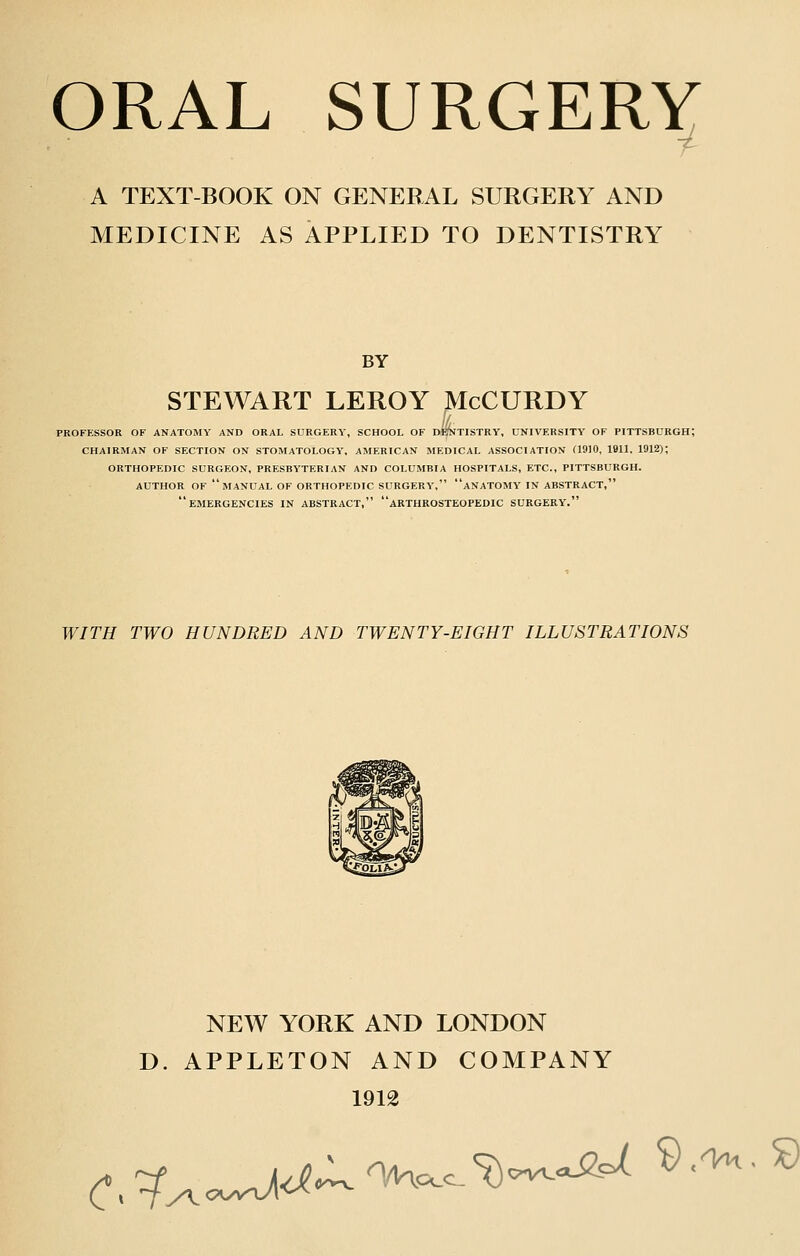 ORAL SURGERY —r A TEXT-BOOK ON GENERAL SURGERY AND MEDICINE AS APPLIED TO DENTISTRY BY STEWART LEROY McCURDY PROFESSOR OF ANATOMY AND ORAL SURGERY, SCHOOL OF DEijTlSTRY, UNIVERSITY OF PITTSBURGH; CHAIRMAN OF SECTION ON STOMATOLOGY, AMERICAN MEDICAL ASSOCIATION (1910, 1911, 1912); ORTHOPEDIC SURGEON, PRESBYTERIAN AND COLUMBIA HOSPITALS, ETC., PITTSBURGH. AUTHOR OF manual OF ORTHOPEDIC SURGERY, aNATOMY IN ABSTRACT, emergencies in ABSTRACT, aRTHROSTEOPEDIC SURGERY. WITH TWO HUNDRED AND TWENTY-EIGHT ILLUSTRATIONS NEW YORK AND LONDON D. APPLETON AND COMPANY 1912 C^^ _j^^n/Kccc^<-^o^ ^•'^•^