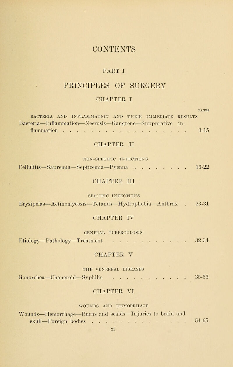 PART I PEINCIPLES OF SURGERY CHAPTER I PAGES BACTERIA AND INFLAMMATION AND THEIR IMMEDIATE RESULTS Bacteria—Inflammation—Necrosis—Gangrene—Suppurative in- flammation . . 3-15 CHAPTER II NON-SPECIFIC INFECTIONS Cellulitis—Sapremia—Septicemia—Pyemia 16-22 CHAPTER III SPECIFIC INFECTIONS Erysipelas—Actinomycosis—Tetanus—Hydrophobia—Anthrax . 23-31 CHAPTER IV GENERAL TUBERCULOSIS Etiology—Pathology—Treatment 32-34 CHAPTER V THE VENEREAL DISEASES Gonorrhea—Chancroid—Syphilis 35-53 CHAPTER VI WOUNDS AND HEMORRHAGE Wounds—Hemorrhage—Burns and scalds—Injuries to brain and skull—Foreign bodies 54-65