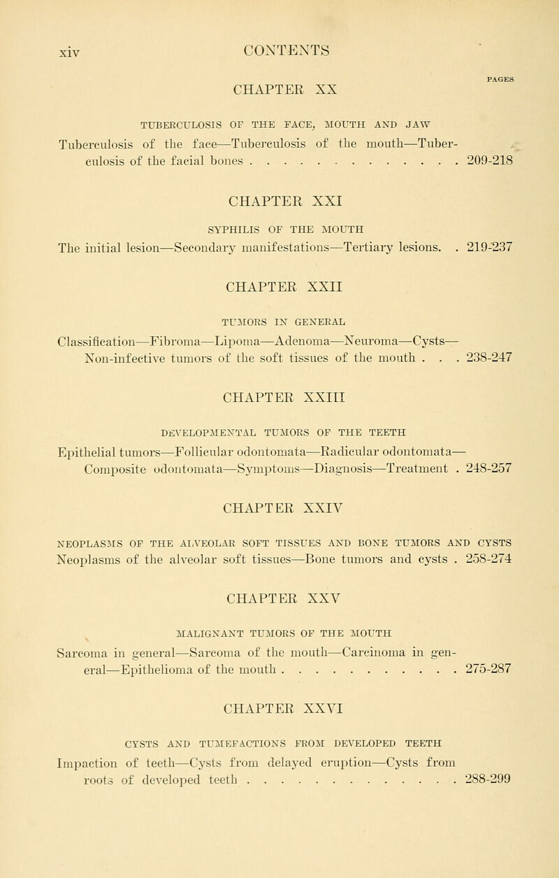 PAGES CHAPTER XX TUBERCULOSIS OF THE FACE^ MOUTH AND JAW Tuberculosis of the face—Tuberculosis of the mouth—Tuber- culosis of the facial bones 209-218 CHAPTER XXI SYPHILIS OF THE MOUTH The initial lesion—Secondary manifestations—Tertiary lesions. . 219-237 CHAPTER XXII TUIMORS IN GEK-EEAL Classification—Fibroma—Lipoma—Adenoma—Neuroma—Cysts— Non-infective tumors of the soft tissues of the mouth . . . 238-247 CHAPTER XXIII DEVELOP^IEMTAL TUMORS OF THE TEETH Epithelial tumors—Eollicular odontomata—Radicular odontomata— Composite odontomata—Symptoms—Diagnosis—Treatment . 218-257 CHAPTER XXIV NEOPLASMS OP THE AIA'EOLAR SOFT TISSUES AND BONE TUMORS AND CYSTS Neoplasms of the alveolar soft tissues—Bone tumors and cysts . 258-274 CHAPTER XXV MALIGNANT TUMORS OF THE MOUTH Sarcoma in general—Sarcoma of the mouth—Carcinoma in gen- eral—Epithelioma of the mouth 275-287 CHAPTER XXVI CYSTS AND TUMEFACTIONS FROM DEVELOPED TEETH Impaction of teeth—Cysts from delayed eruption—Cysts from roots of developed teeth 288-299