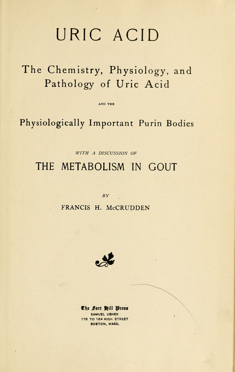 URIC ACID The Chemistry, Physiology, and Pathology of Uric Acid AND THE Physiologically Important Purin Bodies WITH A DISCUSSION OF THE METABOLISM IN GOUT BY FRANCIS H. McCRUDDEN ^ Zift JFort t^ni ^tess SAMUEL USHER 176 TO 184 HIGH STREET BOSTON. MASS.