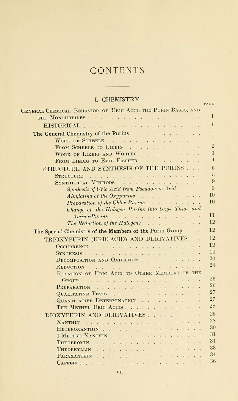 CONTENTS I. CHEMISTRY PAGE General Chemical Behavior of Uric Acid, the Purin Bases, and THE MoNOUREi'DES 1 HISTORICAL 1 The General Chemistry of the Purins 1 Work of Scheele 1 From Scheele to Liebig 2 Work of Liebig and Wohler 3 From Liebig to Emil Fischer 4 STRUCTURE AND SYNTHESIS OF THE PURINS ... 5 Structure 5 Synthetical Methods 9 Synthesis of Uric Acid from Pseudouric Acid ... . 9 Alkylating of the Oxypurins 10 Preparation of the Chlor Purins 10 Change of the Halogen Purins into Oxy- Thio- and Amino-Purins 11 The Reduction of the Halogens 12 The Special Chemistry of the Members of the Purin Group ... 12 TRIOXYPURIN (URIC ACID) AND DERIVATIVES . . 12 Occurrence 12 Synthesis 1'^ Decomposition and Oxidation 20 Reduction 24 Relation of Uric Acid to Other Members of the Group 25 Preparation 26 Qualitative Tests 27 Quantitative Determination 27 The Methyl Uric Acids 28 DIOXYPURIN and derivatives 28 Xanthin 28 Heteroxanthin 30 1-Methyl-Xanthin 31 Theobromin 31 Theophyllin 33 Paraxanthin 34 Capfein 36